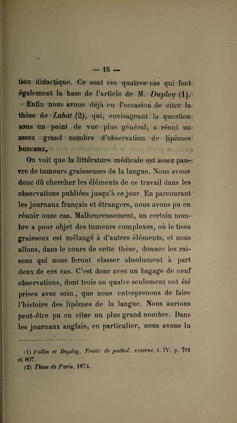 tion didactique. Ce sont ces quatres^ cas qui font également la base de F article de M. Duplay (1): Enfin nous avons déjà eu l’occasion de citer la thèse de Labat (2), qui, envisageant la question sous un point de vue plus général, a réuni un assez grand nombre d’observation de lipomes buccaux, On voit que la littérature médicale est assez pau¬ vre de tumeurs graisseuses de la langue. Nous avons donc dû chercher les éléments de ce travail dans les observations publiées jusqu’à ce jour. En parcourant les journaux français et étrangers, nous avons pu en réunir onze cas. Malheureusement, un certain nom¬ bre a pour objet des tumeurs complexes, où le tissu graisseux est mélangé à d’autres éléments, et nous allons, dans le cours de cette thèse, donner les rai- C- m 11 * 0 . * * sons qui nous feront classer absolument à part deux de ces cas. C’est donc avec un bagage de neuf observations, dont trois ou quatre seulement ont été s prises avec soin, que nous entreprenons de faire l’histoire des lipomes de la langue. Nous aurions peut-être pu en citer un plus grand nombre. Dans les journaux anglais, en particulier, nous avons lu (1) Follin et Duplay, Trotté de pathol. externe, t. IV, p. 791 et 807.