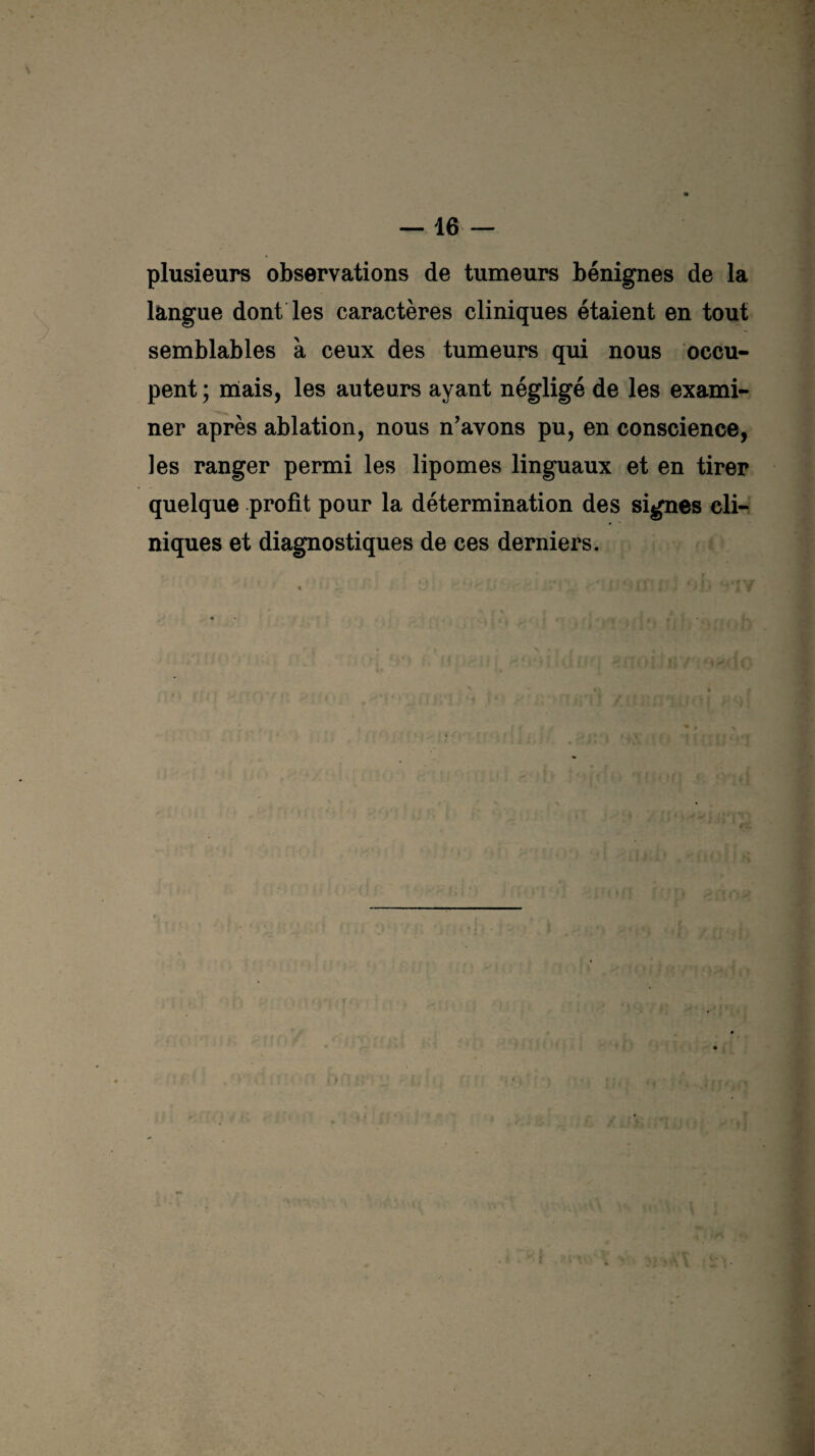 plusieurs observations de tumeurs bénignes de la langue dont les caractères cliniques étaient en tout semblables à ceux des tumeurs qui nous occu¬ pent ; mais, les auteurs ayant négligé de les exami¬ ner après ablation, nous n’avons pu, en conscience, les ranger permi les lipomes linguaux et en tirer quelque profit pour la détermination des signes cli¬ niques et diagnostiques de ces derniers. • : . . ' 7 * if