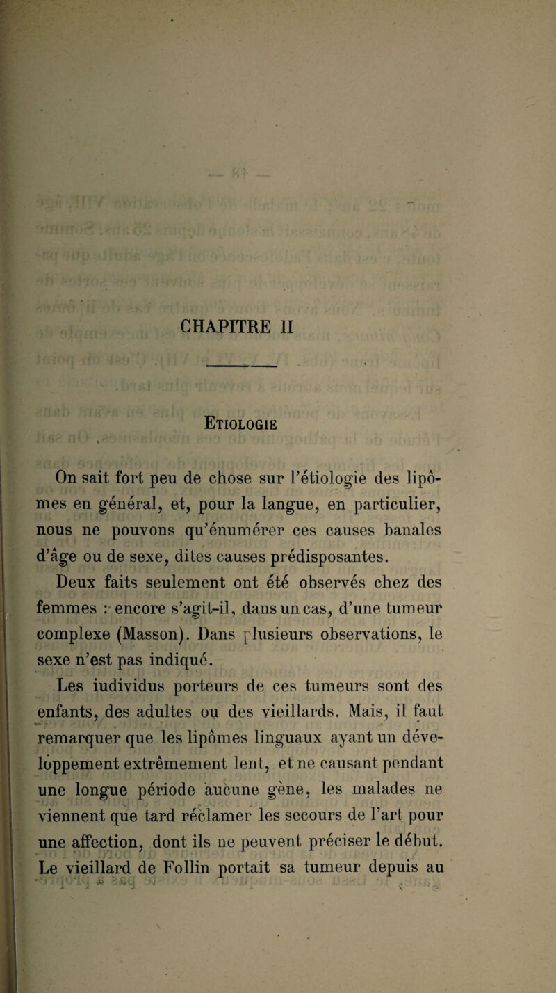 fî . CHAPITRE II ,1 Etiologie On sait fort peu de chose sur Pétiologie des lipô- mes en général, et, pour la langue, en particulier, nous ne pouvons qu’énumérer ces causes banales d’âge ou de sexe, dites causes prédisposantes. Deux faits seulement ont été observés chez des I M « __ , ' 1 » g V ♦ . ? 1/ r femmes : encore s’agit-il, dans un cas, d’une tumeur complexe (Masson). Dans plusieurs observations, le sexe n’est pas indique. Les iudividus porteurs de ces tumeurs sont des enfants, des adultes ou des vieillards. Mais, il faut remarquer que les lipomes linguaux ayant un déve¬ loppement extrêmement lent, et ne causant pendant une longue période aucune gène, les malades ne viennent que tard réclamer les secours de l’art pour une affection, dont ils ne peuvent préciser le début. - , f - ! ' i J 9J P*. . J. ' 1 : * • Le vieillard de Follin portait sa tumeur depuis au y, u