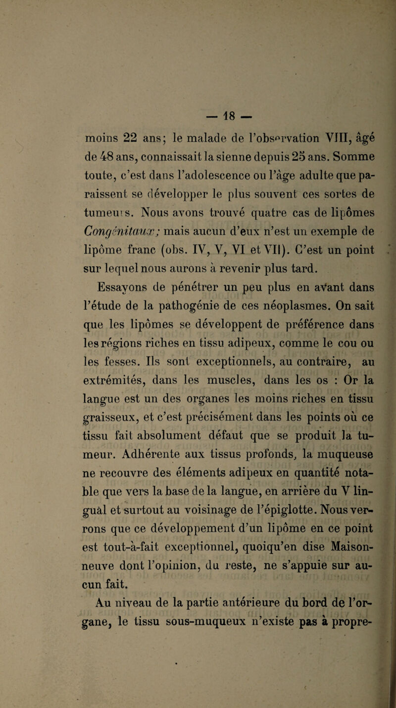 moins 22 ans; le malade de l’observation VIII, âgé de 48 ans, connaissait la sienne depuis 25 ans. Somme toute, c’est dans l’adolescence ou l’âge adulte que pa¬ raissent se développer le plus souvent ces sortes de tumeurs. Nous avons trouvé quatre cas de lipomes Congénitaux ; mais aucun d’eux n’est un exemple de lipome franc (obs. IV, Y, VI et VII). C’est un point sur lequel nous aurons à revenir plus tard. Essayons de pénétrer un peu plus en aVant dans l’étude de la pathogénie de ces néoplasmes. On sait que les lipomes se développent de préférence dans les régions riches en tissu adipeux, comme le cou ou les fesses. Ils sont exceptionnels, au contraire, au extrémités, dans les muscles, dans les os : Or la langue est un des organes les moins riches en tissu graisseux, et c’est précisément dans les points où ce tissu fait absolument défaut que se produit la tu¬ meur. Adhérente aux tissus profonds, la muqueuse ne recouvre des éléments adipeux en quantité nota¬ ble que vers la base de la langue, en arrière du V lin¬ gual et surtout au voisinage de l’épiglotte. Nous ver¬ rons que ce développement d’un lipome en ce point est tout-à-fait exceptionnel, quoiqu’en dise Maison¬ neuve dont l’opinion, du reste, ne s’appuie sur au¬ cun fait. Au niveau de la partie antérieure du bord de l’or¬ gane, le tissu sous-muqueux n’existe pas à propre- <