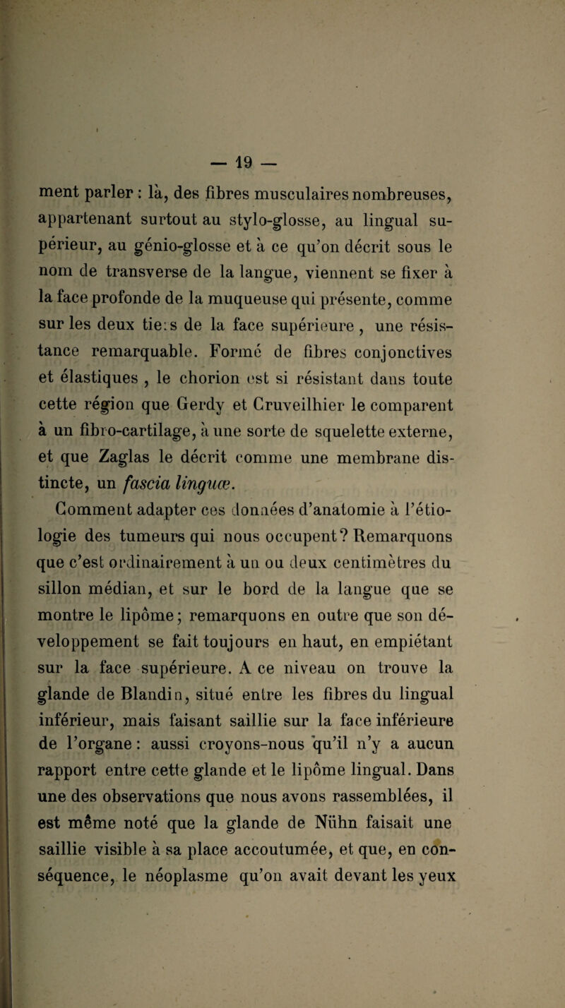 — 19 — ment parler : là, des fibres musculaires nombreuses, appartenant surtout au stylo-glosse, au lingual su¬ périeur, au génio-glosse et à ce qu’on décrit sous le nom de transverse de la langue, viennent se fixer à la face profonde de la muqueuse qui présente, comme sur les deux tie : s de la face supérieure , une résis¬ tance remarquable. Formé de fibres conjonctives et élastiques , le chorion est si résistant dans toute cette région que Gerdy et Cruveilhier le comparent à un fibro-cartilage, à une sorte de squelette externe, et que Zaglas le décrit comme une membrane dis¬ tincte, un fascia linguœ. Gomment adapter ces données d’anatomie à l’étio¬ logie des tumeurs qui nous occupent? Remarquons que c’est ordinairement à un ou deux centimètres du sillon médian, et sur le bord de la langue que se montre le lipome; remarquons en outre que son dé¬ veloppement se fait toujours en haut, en empiétant sur la face supérieure. A ce niveau on trouve la glande de Blandin, situé entre les fibres du lingual inférieur, mais faisant saillie sur la face inférieure de l’organe : aussi croyons-nous qu’il n’y a aucun rapport entre cette glande et le lipome lingual. Dans une des observations que nous avons rassemblées, il est même noté que la glande de Nühn faisait une saillie visible à sa place accoutumée, et que, en con¬ séquence, le néoplasme qu’on avait devant les yeux