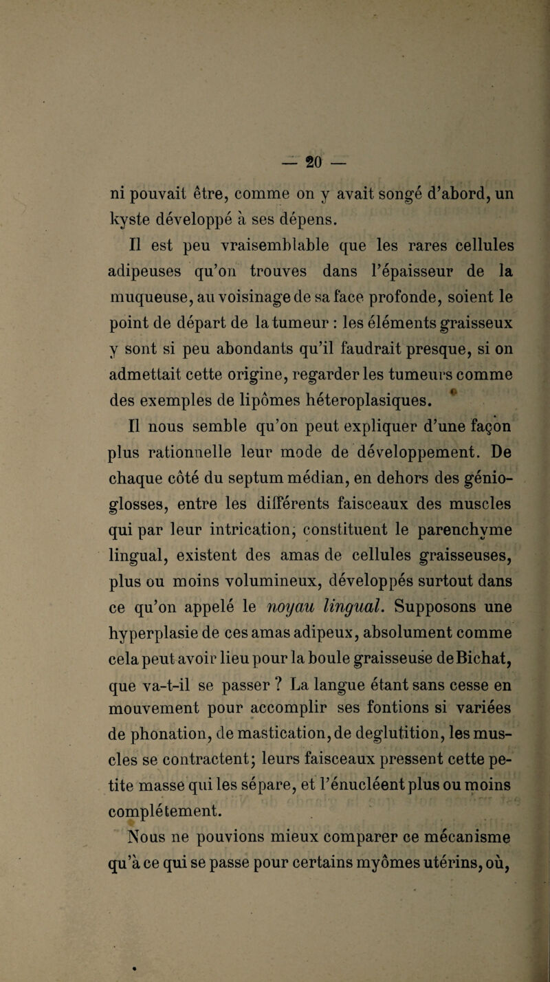 ni pouvait être, comme on y avait songé d’abord, un kyste développé à ses dépens. Il est peu vraisemblable que les rares cellules adipeuses qu’on trouves dans l’épaisseur de la muqueuse, au voisinage de salace profonde, soient le point de départ de la tumeur : les éléments graisseux y sont si peu abondants qu’il faudrait presque, si on admettait cette origine, regarder les tumeurs comme des exemples de lipomes héteroplasiques. Il nous semble qu’on peut expliquer d’une façon plus rationnelle leur mode de développement. De chaque côté du septum médian, en dehors des génio- glosses, entre les différents faisceaux des muscles qui par leur intrication, constituent le parenchyme lingual, existent des amas de cellules graisseuses, plus ou moins volumineux, développés surtout dans ce qu’on appelé le noyau lingual. Supposons une hyperplasie de ces amas adipeux, absolument comme cela peut avoir lieu pour la boule graisseuse de Bichat, que va-t-il se passer ? La langue étant sans cesse en mouvement pour accomplir ses fontions si variées de phonation, de mastication, de déglutition, les mus¬ cles se contractent; leurs faisceaux pressent cette pe¬ tite masse qui les sépare, et l’énucléent plus ou moins complètement. Nous ne pouvions mieux comparer ce mécanisme qu’à ce qui se passe pour certains myômes utérins, où,