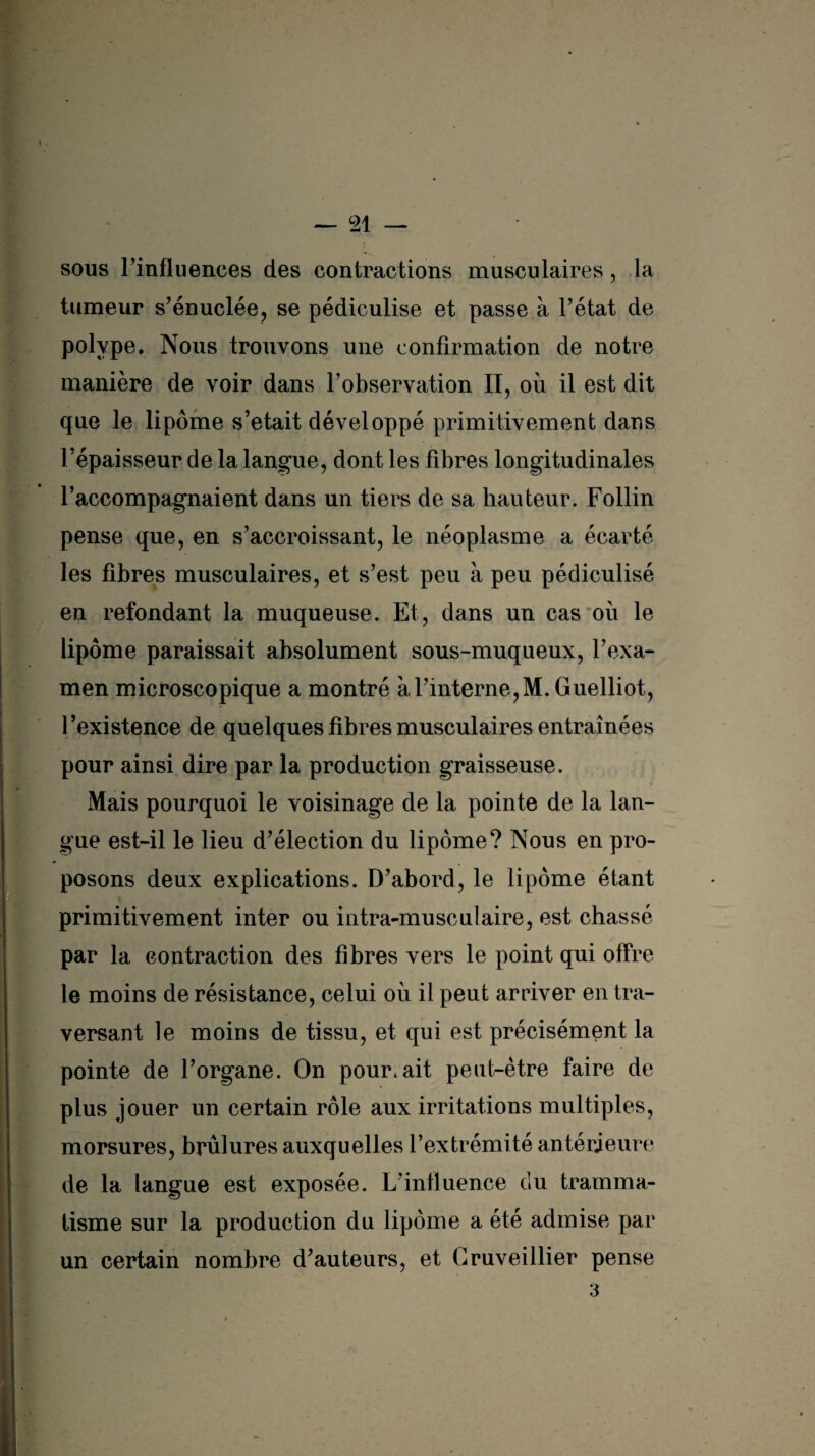 sous l’influences des contractions musculaires, la tumeur s’énuclée, se pédiculise et passe à l’état de polype. Nous trouvons une confirmation de notre manière de voir dans l’observation II, où il est dit que le lipome s’etait développé primitivement dans l’épaisseur de la langue, dont les fibres longitudinales l’accompagnaient dans un tiers de sa hauteur. Follin pense que, en s’accroissant, le néoplasme a écarté les fibres musculaires, et s’est peu à peu pédiculisé en refondant la muqueuse. Et, dans un cas où le lipome paraissait absolument sous-muqueux, l’exa¬ men microscopique a montré à l’interne, M. Guelliot, l’existence de quelques fibres musculaires entraînées pour ainsi dire par la production graisseuse. Mais pourquoi le voisinage de la pointe de la lan¬ gue est-il le lieu d’élection du lipome? Nous en pro¬ posons deux explications. D’abord, le lipome étant primitivement inter ou intra-musculaire, est chassé par la contraction des fibres vers le point qui offre le moins de résistance, celui où il peut arriver en tra¬ versant le moins de tissu, et qui est précisément la pointe de l’organe. On pourrait peut-être faire de plus jouer un certain rôle aux irritations multiples, morsures, brûlures auxquelles l’extrémité antérieure de la langue est exposée. L’influence du tramma- tisme sur la production du lipome a été admise par un certain nombre d’auteurs, et Gruveillier pense 3