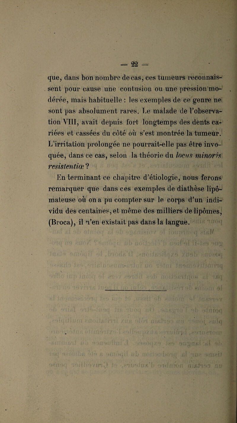 que, dans bon nombre de cas, ces tumeurs reconnais¬ sent pour cause une contusion ou une pression mo¬ dérée, mais habituelle : les exemples de ce genre ne sont pas absolument rares. Le malade de l’observa- tion VIII, avait depuis fort longtemps des dents ca¬ riées et cassées du côté où s’est montrée la tumeur. L’irritation prolongée ne pourrait-elle pas être invo¬ quée, dans ce cas, selon la théorie du locus minorrs resistentiœ ? En terminant ce chapitre d’étiologie, nous ferons « remarquer que dans ces exemples de diathèse lipô- mateuse où on a pu compter sur le corps d’un indi¬ vidu des centaines, et même des milliers de lipomes, (Broca), il n’en existait pas dans la langue.