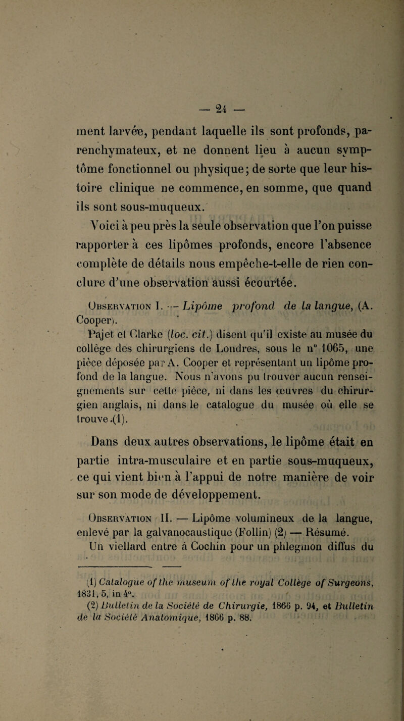 ment larvée, pendant laquelle ils sont profonds, pa¬ renchymateux, et ne donnent lieu à aucun symp¬ tôme fonctionnel ou physique ; de sorte que leur his¬ toire clinique ne commence, en somme, que quand ils sont sous-muqueux. Voici à peu près la seule observation que Ton puisse rapporter à ces lipomes profonds, encore l’absence complète de détails nous empêche-t-elle de rien con¬ clure d’une observation aussi écourtée. 9 Observation I. — Lipome profond de La langue, (A. Cooper). Pajet et Clarke (loc. cil.) disent qu’il existe au musée du collège des chirurgiens de Londres, sous le n° 1065, une pièce déposée par A. Cooper et représentant un lipome pro¬ fond de la langue. Nous n’avons pu trouver aucun rensei¬ gnements sur cette pièce, ni dans les œuvres du chirur¬ gien anglais, ni dans le catalogue du musée où elle se trouve .(1). Dans deux autres observations, le lipome était en partie intra-musculaire et en partie sous-muqueux, ce qui vient bien à l’appui de notre manière de voir sur son mode de développement. Observation 11. — Lipome volumineux de la langue, enlevé par la galvanocaustique (Follin) (2) — Résumé. Un viellard entre à Cochin pour un phlegmon diffus du :1) Catalogue of the muséum of the royal Collège of Surgeons, 1831,5, in 4°. (2) Bulletin de la Société de Chirurgie, 1866 p. 94, et Bulletin de la Société Anatomique, 1866 p. 88.