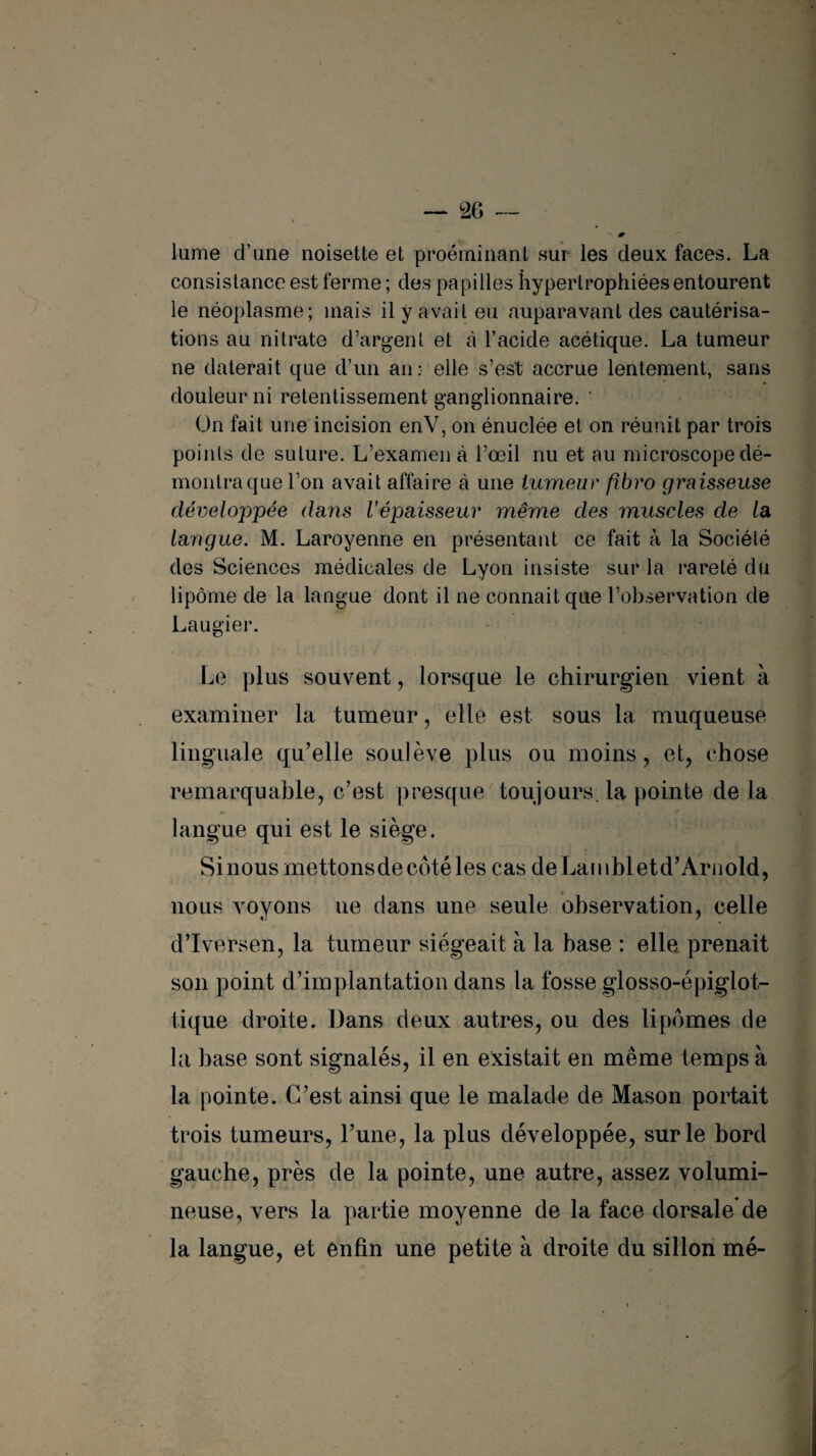 lume d’une noisette et proéminant sur les deux faces. La consistance est ferme ; des papilles hypertrophiées entourent le néoplasme; mais il y avait eu auparavant des cautérisa¬ tions au nitrate d’argent et à l’acide acétique. La tumeur ne daterait que d’un an : elle s’est accrue lentement, sans douleur ni retentissement ganglionnaire. ' On fait une incision enV, on énuclée et on réunit par trois points de suture. L’examen à l’œil nu et au microscope dé¬ montra que l’on avait affaire à une tumeur fibro graisseuse développée dans Vépaisseur même des muscles de la langue. M. Laroyenne en présentant ce fait à la Société des Sciences médicales de Lyon insiste sur la rareté du lipome de la langue dont il ne connait que l’observation de Laugier. Le plus souvent, lorsque le chirurgien vient à examiner la tumeur, elle est sous la muqueuse linguale qu’elle soulève plus ou moins, et, chose remarquable, c’est presque toujours la pointe de la langue qui est le siège. Si nous mettons de côté les cas de Lam blet d’Arnold, nous voyons ne dans une seule observation, celle d’Iversen, la tumeur siégeait à la base : elle prenait son point d’implantation dans la fosse glosso-épiglot- tique droite. Dans deux autres, ou des lipomes de la base sont signalés, il en existait en même temps à la pointe. C’est ainsi que le malade de Mason portait trois tumeurs, l’une, la plus développée, sur le bord gauche, près de la pointe, une autre, assez volumi¬ neuse, vers la partie moyenne de la face dorsale de la langue, et enfin une petite à droite du sillon mé-