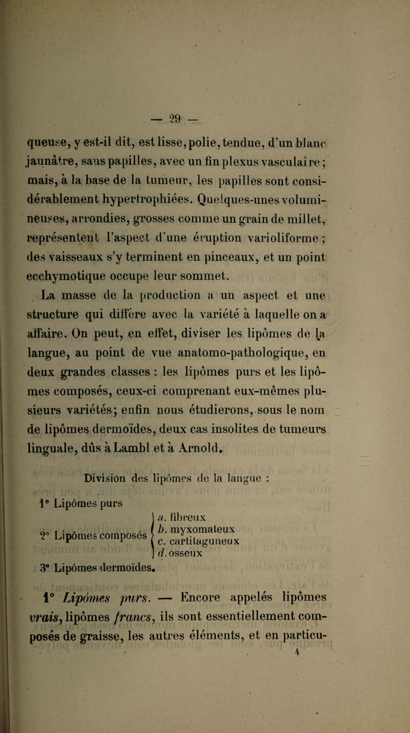 queuse, y est-il dit, est lisse,polie, tendue, d’un blanc jaunâtre, sans papilles, avec un fin plexus vasculaire ; mais, à la base de la tumeur, les papilles sont consi¬ dérablement hypertrophiées. Quelques-unes volumi¬ neuses, arrondies, grosses comme un grain de millet, représentent Y aspect d’une éruption varioliforme ; des vaisseaux s’y terminent en pinceaux, et un point ecchymotique occupe leur sommet. La masse de la production a un aspect et une structure qui diffère avec la variété à laquelle on a affaire. On peut, en effet, diviser les lipomes de la langue, au point de vue anatomo-pathologique, en deux grandes classes : les lipomes purs et les lipo¬ mes composés, ceux-ci comprenant eux-mêmes plu¬ sieurs variétés; enfin nous étudierons, sous le nom ' * * de lipomes dermoïdes, deux cas insolites de tumeurs linguale, dûs àLambl et à Arnold. Division des lipomes de la langue : 1° Lipomes purs 2° Lipomes composés a. fibreux b. myxomaleux c. cartitaguueux cl. osseux 3® Lipomes dermoïdes. 1° Lipomes purs. — Encore appelés lipomes vrais, lipomes francs, ils sont essentiellement com¬ posés de graisse, les autres éléments, et en particu-