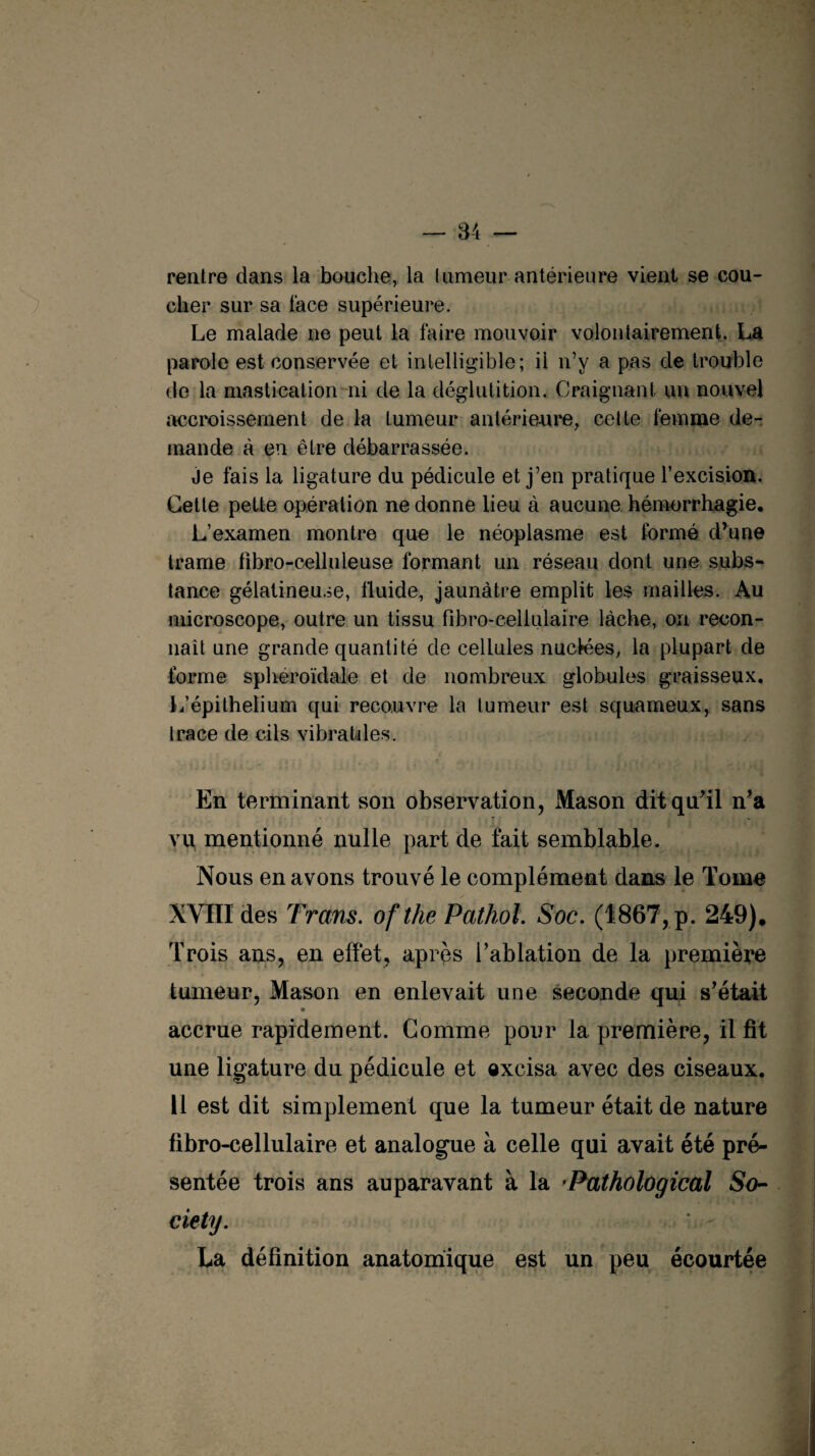 rentre dans la bouche, la tumeur antérieure vient se cou¬ cher sur sa face supérieure. Le malade ne peut la faire mouvoir volontairement. La parole est conservée et intelligible; il n’y a pas de trouble de la mastication ni de la déglutition. Craignant un nouvel accroissement de la tumeur antérieure, cette femme de¬ mande à en être débarrassée. je fais la ligature du pédicule et j’en pratique l’excision. Cette pette opération ne donne lieu à aucune hémorrhagie. L’examen montre que le néoplasme est formé d’une trame fihro-celluleuse formant un réseau dont une subs¬ tance gélatineuse, fluide, jaunâtre emplit les mailles. Au microscope, outre un tissu fibro-celiulaire lâche, on recon¬ naît une grande quantité de cellules nuclées, la plupart de forme sphéroïdale et de nombreux globules graisseux. L’épithelium qui recouvre la tumeur est squameux, sans trace de cils vibratdes. En terminant son observation, Mason dit qu’il n’a vu mentionné nulle part de fait semblable. Nous en avons trouvé le complément dans le Tome XVIII des Trans. ofthe Pathol. Soc. (1867, p. 249), Trois ans, en effet, apres l’ablation de la première tumeur, Mason en enlevait une seconde qui s’était accrue rapidement. Comme pour la première, il fit une ligature du pédicule et excisa avec des ciseaux. 11 est dit simplement que la tumeur était de nature fibro-celiulaire et analogue à celle qui avait été pré¬ sentée trois ans auparavant à la Pathological So¬ ciety. La définition anatomique est un peu écourtée