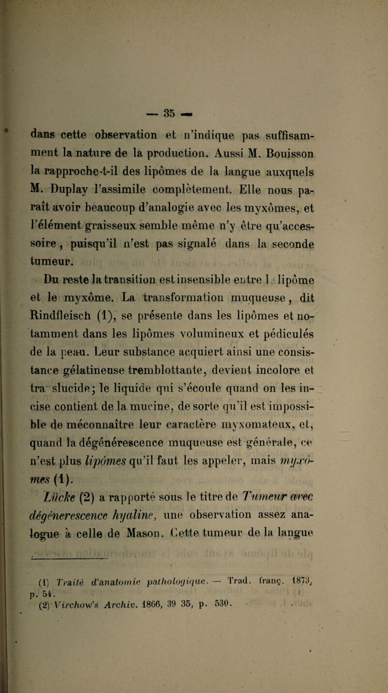 dans cette observation et n’indique pas suffisam¬ ment la nature de la production. Aussi M. Bouisson la rapproche-t-il des lipomes de la langue auxquels M. Duplay l’assimile complètement. Elle nous pa¬ raît avoir beaucoup d’analogie avec les myxomes, et l’élément graisseux semble même n’y être qu’acces- soire, puisqu’il n’est pas signalé dans la seconde tumeur. Du reste la transition est insensible entre 1j lipome et le myxome. La transformation muqueuse, dit Rindfleisch (1), se présente dans les lipomes et no¬ tamment dans les lipomes volumineux et pédiculés de la peau. Leur substance acquiert ainsi une consis¬ tance gélatineuse tremblottante, devient incolore et translucidej le liquide qui s’écoule quand on les in¬ cise contient de la mucine, de sorte qu’il est impossi¬ ble de méconnaître leur caractère myxomateux, et, quand la dégénérescence muqueuse est générale, ce n’est plus lipomes qu’il faut les appeler, mais myxo¬ mes (1). Lücke (2) a rapporté sous le titre de Tumeur avec dégénérescence hyaline, une observation assez ana¬ logue à celle de Mason. Cette tumeur de la langue (1) Traité d’anatomie pathologique. — Trad. franç. 1873, p. 54.