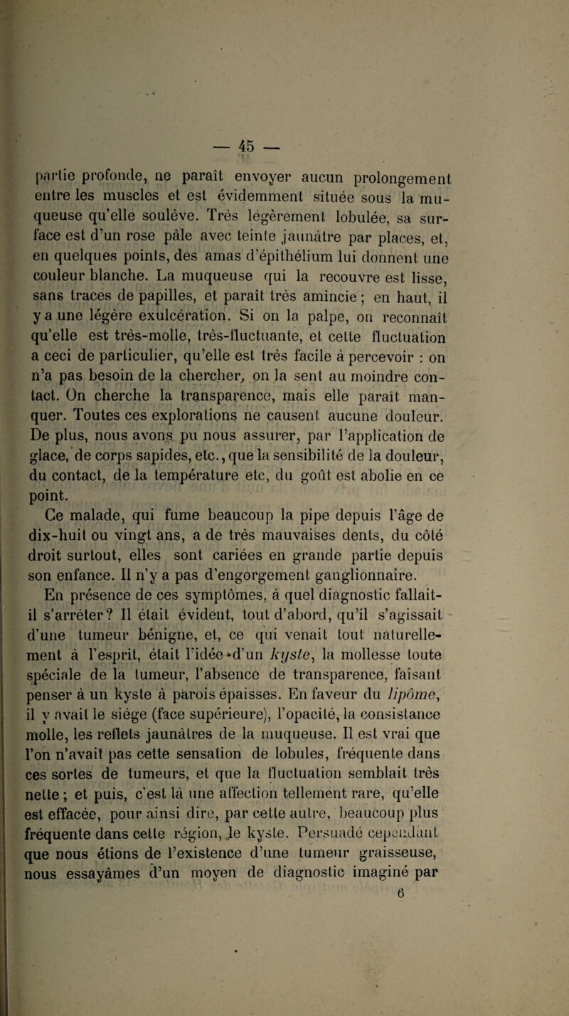 partie profonde, ne paraît envoyer aucun prolongement entre les muscles et est évidemment située sous la mu¬ queuse qu’elle soulève. Très légèrement lobulée, sa sur¬ face est d’un rose pâle avec teinte jaunâtre par places, et, en quelques points, des amas d’épithélium lui donnent une couleur blanche. La muqueuse qui la recouvre est lisse, sans traces de papilles, et paraît très amincie ; en haut, il y a une légère exulcération. Si on la palpe, on reconnaît qu’elle est très-molle, très-fluctuante, et celte fluctuation a ceci de particulier, qu’elle est très facile â percevoir : on n’a pas besoin de la chercher, on la sent au moindre con¬ tact. On cherche la transparence, mais elle paraît man¬ quer. Toutes ces explorations ne causent aucune douleur. De plus, nous avons pu nous assurer, par l’application de glace, de corps sapides, etc., que la sensibilité de la douleur, du contact, de la température etc, du goût est abolie en ce point. Ce malade, qui fume beaucoup la pipe depuis l’âge de dix-huit ou vingt ans, a de très mauvaises dents, du côté droit surtout, elles sont cariées en grande partie depuis son enfance. Il n’y a pas d’engorgement ganglionnaire. En présence de ces symptômes, â quel diagnostic fallait- il s'arrêter? Il était évident, tout d’abord, qu’il s’agissait d’une tumeur bénigne, et, ce qui venait tout naturelle¬ ment à l’esprit, était l’idée ^d’un kyste, la mollesse toute spéciale de la tumeur, l’absence de transparence, faisant penser à un kyste à parois épaisses. En faveur du lipome, il y avait le siège (face supérieure), l’opacité, la consistance molle, les reflets jaunâtres de la muqueuse. Il est vrai que l’on n’avait pas cette sensation de lobules, fréquente dans ces sortes de tumeurs, et que la fluctuation semblait très nette ; et puis, c’est là une affection tellement rare, qu’elle est effacée, pour ainsi dire, par cette autre, beaucoup plus fréquente dans cette région, le kyste. Persuadé cependant que nous étions de l’existence d’une tumeur graisseuse, nous essayâmes d’un moyen de diagnostic imaginé par