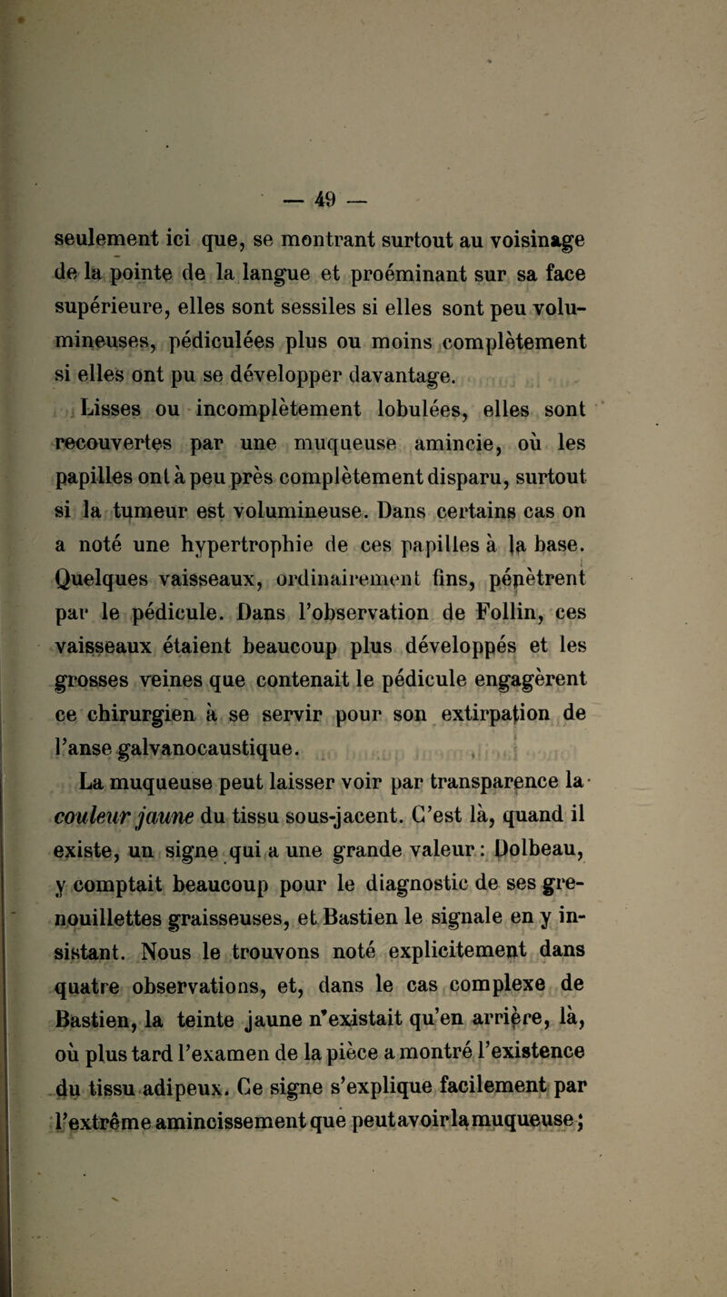 seulement ici que, se montrant surtout au voisinage de la pointe de la langue et proéminant sur sa face supérieure, elles sont sessiles si elles sont peu volu¬ mineuses, pédiculées plus ou moins complètement si elles ont pu se développer davantage. Lisses ou incomplètement lobulées, elles sont recouvertes par une muqueuse amincie, où les papilles ont à peu près complètement disparu, surtout si la tumeur est volumineuse. Dans certains cas on a noté une hypertrophie de ces papilles à Jp base. Quelques vaisseaux, ordinairement fins, pénètrent par le pédicule. Dans l'observation de Follin, ces vaisseaux étaient beaucoup plus développés et les grosses veines que contenait le pédicule engagèrent ce chirurgien à se servir pour son extirpation de l'anse galvanocaustique. La muqueuse peut laisser voir par transparence la- couleur jaune du tissu sous-jacent. C'est là, quand il existe, un signe qui aune grande valeur: Dolbeau, y comptait beaucoup pour le diagnostic de ses gre- nouillettes graisseuses, et Bastien le signale en y in¬ sistant. Nous le trouvons noté explicitement dans quatre observations, et, dans le cas complexe de Bastien, la teinte jaune n’existait qu’en arrière, là, où plus tard l’examen de la pièce a montré l’existence du tissu adipeux. Ce signe s'explique facilement par l'extrême amincissement que peut avoir la muqueuse ;