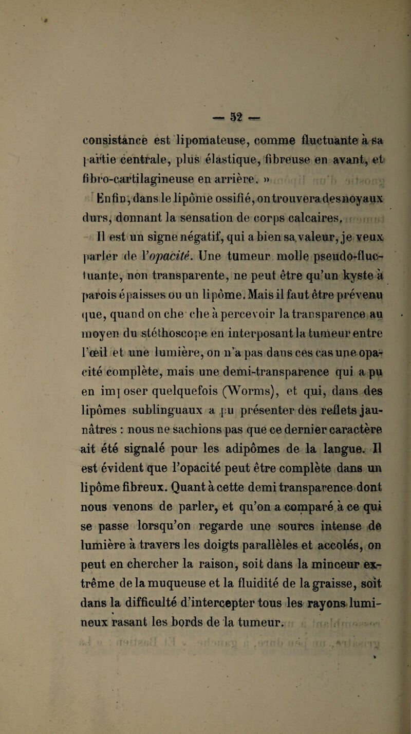 consistance est lipomateuse, comme fluctuante à sa partie centrale, plus élastique, fibreuse en avant, et fibro-cartilagineuse en arrière , » Enfin, dans le lipome ossifié, on trouvera desnoyaux durs, donnant la sensation de corps calcaires. Il est un signe négatif, qui a bien sa valeur, je veux parler de Y opacité. Une tumeur molle pseudo-fluc¬ tuante, non transparente, ne peut être qu’un kyste à parois épaisses ou un lipome. Mais il faut être prévenu que, quand on che cbe à percevoir la transparence au moyen du stéthoscope en interposant la tumeur entre l’œil et une lumière, on n’apas dans ces cas une opa¬ cité complète, mais une demi-transparence qui a pu en im] oser quelquefois (Worms), et qui, dans des lipomes sublinguaux a pu présenter des reflets jau¬ nâtres : nous ne sachions pas que ce dernier caractère ait été signalé pour les adipômes de la langue. Il est évident que l’opacité peut être complète dans un lipome fibreux. Quant à cette demi transparence dont nous venons de parler, et qu’on a comparé à ce qui se passe lorsqu’on regarde une sourcs intense de lumière à travers les doigts parallèles et accoles, on peut en chercher la raison, soit dans la minceur ex¬ trême de la muqueuse et la fluidité de la graisse, soit dans la difficulté d’intercepter tous les rayons lumi- % neux rasant les bords de la tumeur.