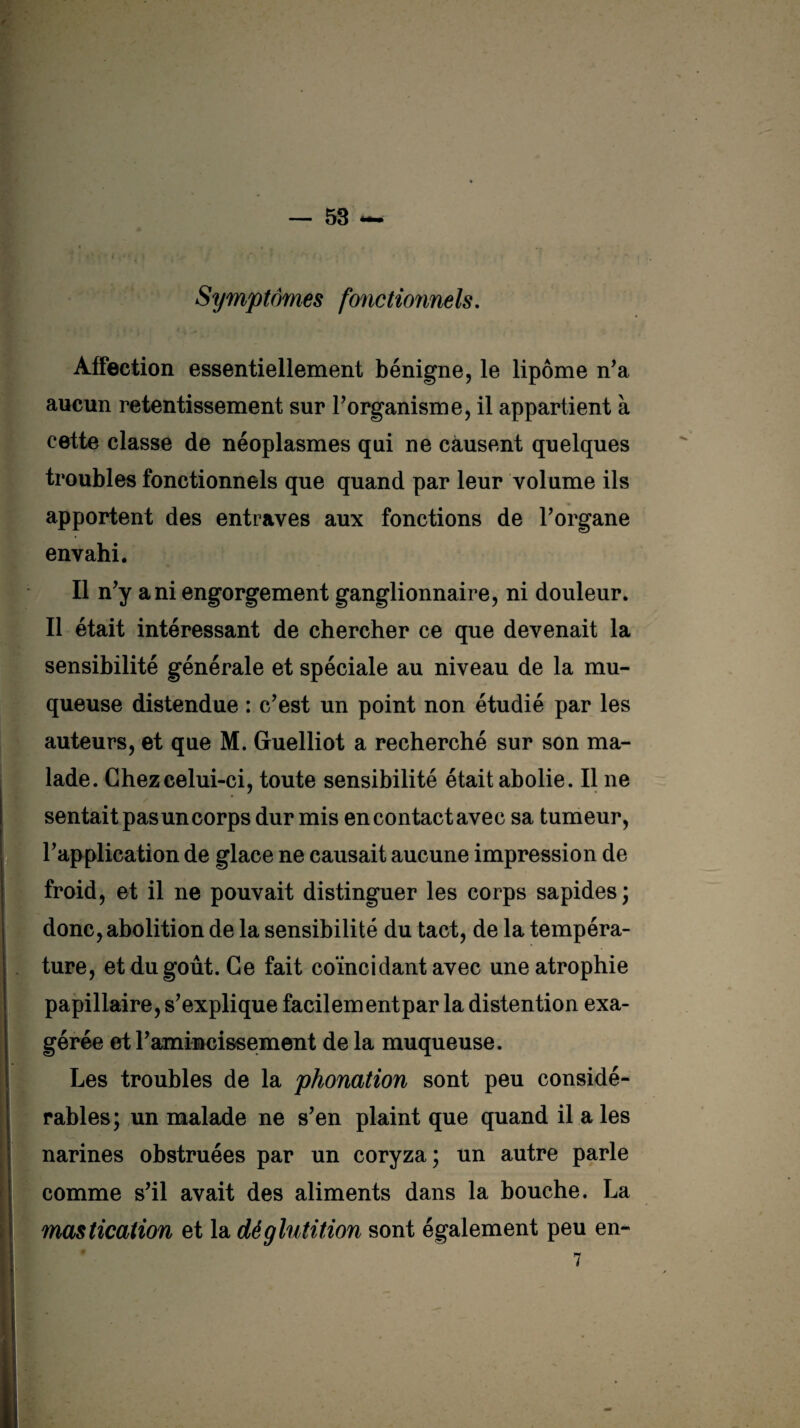 Symptômes fonctionnels. Affection essentiellement bénigne, le lipome n’a aucun retentissement sur l’organisme, il appartient à cette classe de néoplasmes qui ne causent quelques troubles fonctionnels que quand par leur volume ils apportent des entraves aux fonctions de l’organe envahi. Il n’y a ni engorgement ganglionnaire, ni douleur. Il était intéressant de chercher ce que devenait la sensibilité générale et spéciale au niveau de la mu¬ queuse distendue : c’est un point non étudié par les auteurs, et que M. Guelliot a recherché sur son ma¬ lade. Chez celui-ci, toute sensibilité était abolie. Il ne sentait pas un corps dur mis encontactavec sa tumeur, l’application de glace ne causait aucune impression de froid, et il ne pouvait distinguer les corps sapides; donc, abolition de la sensibilité du tact, de la tempéra¬ ture, et du goût. Ce fait coïncidant avec une atrophie papillaire, s’explique facilementpar la distention exa¬ gérée et l’amincissement de la muqueuse. Les troubles de la phonation sont peu considé¬ rables; un malade ne s’en plaint que quand il a les narines obstruées par un coryza; un autre parle comme s’il avait des aliments dans la bouche. La mastication et la déglutition sont également peu en- 7