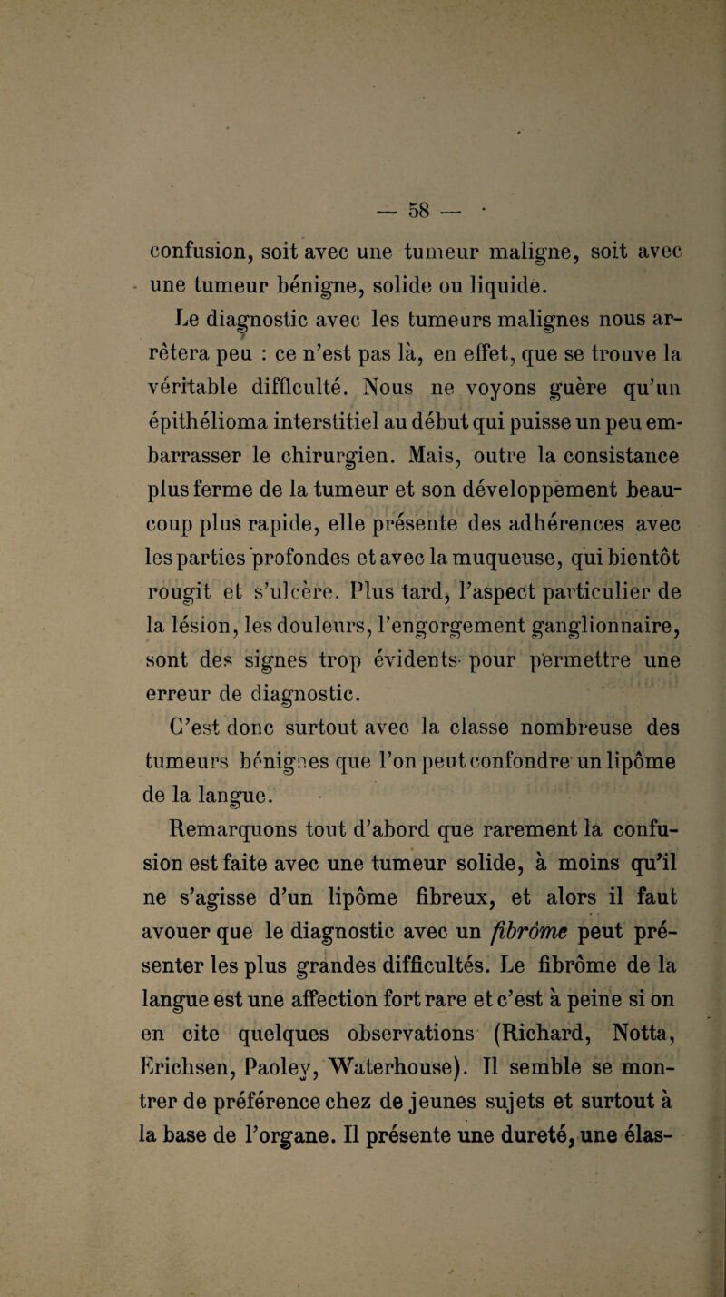 confusion, soit avec une tumeur maligne, soit avec une tumeur bénigne, solide ou liquide. Le diagnostic avec les tumeurs malignes nous ar- j rêtera peu : ce n’est pas là, en effet, que se trouve la véritable difficulté. Nous ne voyons guère qu’un épithélioma interstitiel au début qui puisse un peu em¬ barrasser le chirurgien. Mais, outre la consistance plus ferme de la tumeur et son développement beau¬ coup plus rapide, elle présente des adhérences avec les parties profondes et avec la muqueuse, qui bientôt rougit et s’ulcère. Plus tard, l’aspect particulier de la lésion, les douleurs, l’engorgement ganglionnaire, sont des signes trop évidents- pour permettre une erreur de diagnostic. C’est donc surtout avec la classe nombreuse des tumeurs bénignes que l’on peut confondre un lipome de la langue. Remarquons tout d’abord que rarement la confu¬ sion est faite avec une tumeur solide, à moins qu’il ne s’agisse d’un lipome fibreux, et alors il faut avouer que le diagnostic avec un fibrome peut pré¬ senter les plus grandes difficultés. Le fibrome de la langue est une affection fort rare et c’est à peine si on en cite quelques observations (Richard, Notta, Erichsen, Paolev, Waterhouse). Tl semble se mon¬ trer de préférence chez de jeunes sujets et surtout à la base de l’organe. Il présente une dureté, une élas- ✓