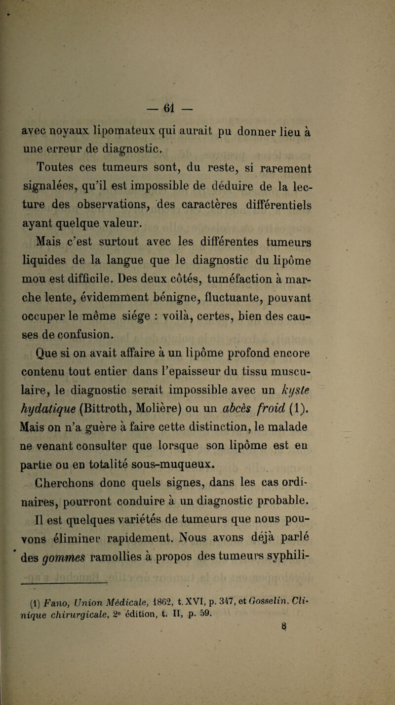 p avec noyaux lipomateux qui aurait pu donner lieu à une erreur de diagnostic. Toutes ces tumeurs sont, du reste, si rarement signalées, qu’il est impossible de déduire de la lec¬ ture des observations, des caractères différentiels ayant quelque valeur. Mais c'est surtout avec les différentes tumeurs liquides de la langue que le diagnostic du lipome mou est difficile. Des deux côtés, tuméfaction à mar¬ che lente, évidemment bénigne, fluctuante, pouvant occuper le même siège : voilà, certes, bien des cau¬ ses de confusion. Que si on avait affaire à un lipome profond encore contenu tout entier dans 1?épaisseur du tissu muscu¬ laire, le diagnostic serait impossible avec un kyste hydatique (Bittroth, Molière) ou un abcès froid (1). Mais on n’a guère à faire cette distinction, le malade ne venant consulter que lorsque son lipome est en partie ou en totalité sous-muqueux. Cherchons donc quels signes, dans les cas ordi¬ naires, pourront conduire à un diagnostic probable. Il est quelques variétés de tumeurs que nous pou¬ vons éliminer rapidement. Nous avons déjà parlé * des gommes ramollies à propos des tumeurs syphili- (1) FanO) Union Médicale, 1862, t. XVI, p. 347, et Gosselin. ClU nique chirurgicale, 2e édition, t. II, p. 59. 8