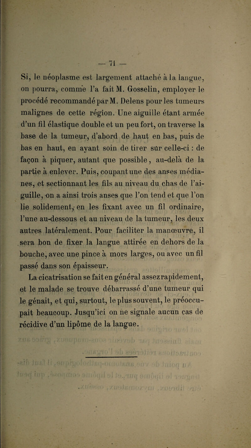 Si, le néoplasme est largement attaché à la langue, on pourra, comme Ta fait M. Gosselin, employer le procédé recommandé par M» Delens pour les tumeurs malignes de cette région. Une aiguille étant armée d'un fil élastique double et un peu fort, on traverse la » base de la tumeur, d’abord de haut en bas, puis de bas en haut, en ayant soin de tirer sur celle-ci : de façon à piquer, autant que possible, au-delà de la partie à enlever. Puis, coupant une des anses média¬ nes, et sectionnant les fils au niveau du chas de l’ai¬ guille, on a ainsi trois anses que l’on tend et que l’on lie solidement,* en les fixant avec un fil ordinaire, l’une au-dessous et au niveau de la tumeur, les deux autres latéralement. Pour faciliter la manœuvre, il » sera bon de fixer la langue attirée en dehors de la bouche, avec une pince à mors larges, ou avec un fil passé dans son épaisseur. La cicatrisation se fait en général assez rapidement, et le malade se trouve débarrassé d’une tumeur qui le gênait, et qui, surtout, le plus souvent, le préoccu¬ pait beaucoup. Jusqu’ici on ne signale aucun cas de récidive d’un lipome de la langue. i : »