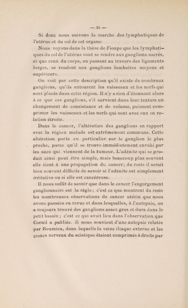 Si donc nous suivons la marche des lymphatiques de l’utérus et du col de cet organe: Nous voyons dans la thèse de Fioupe que les lymphati¬ ques du col de l’utérus vont se rendre aux ganglions sacrés, et que ceux du corps, en passant au travers des ligaments larges, se rendent aux ganglions lombaires moyens et supérieurs. On voit par cette description qu’il existe de nombreux ganglions, qu’ils entourent les vaisseaux et les nerfs qui sont placés dans cette région. Il n’y a rien d’étonnant alors à ce que ces ganglions, s’il survient dans leur texture un changement de consistance et de volume, puissent com¬ primer les vaisseaux et les nerfs qui sont avec eux en re¬ lation étroite. Dans le cancer, l’altération des ganglions en rapport avec la région malade est extrêmement commune. Cette altération porte eu particulier sur Je ganglion le plus proche, parce qu’il se trouve immédiatement envahi par les sucs qui viennent de la tumeur. L’adénite qui se pro¬ duit ainsi peut être simple, mais beaucoup plus souvent elle tient à une propagation du cancer; du reste il serait bien souvent difficile de savoir si l’adénite est simplement irritative ou si elle est cancéreuse. Il nous suffit de savoir que dans le cancer l’engorgement ganglionnaire est la règle ; c’est ce que montrent du reste les nombreuses observations de cancer utérin que nous avons passées en revue et dans lesquelles, à l’autopsie, on a toujours trouvé des ganglions assez gros et durs dans le petit bassin ; c’est ce qui avait lieu dans l’observation que Cornil a publiée. Il nous souvient d’une autopsie relatée par Roumieu, dans laquelle la veine iliaque externe et les troncs nerveux du sciatique étaient comprimés à droite par