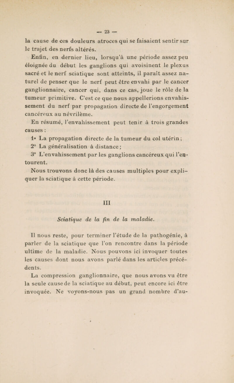 la cause de ces douleurs atroces qui se faisaient sentir sur le trajet des nerfs altérés. Enfin, en dernier lieu, lorsqu’à une période assez peu éloignée du début les ganglions qui avoisinent le plexus sacré et ]e nerf sciatique sont atteints, il paraît assez na¬ turel de penser que le nerf peut être envahi par le cancer ganglionnaire, cancer qui, dans ce cas, joue le rôle de la tumeur primitive. C’est ce que nous appellerions envahis¬ sement du nerf par propagation directe de l’engorgement cancéreux au névrilème. En résumé, l’envahissement peut tenir à trois grandes causes : 1° La propagation directe de la tumeur du col utérin; 2° La généralisation à distance; 3° L’envahissement par les ganglions cancéreux qui l’en¬ tourent. Nous trouvons donc là des causes multiples pour expli¬ quer la sciatique à cette période. III Sciatique de la fin de la maladie. Il nous reste, pour terminer l’étude de la pathogénie, à parler de la sciatique que l’on rencontre dans la période ultime de la maladie. Nous pouvons ici invoquer toutes les causes dont nous avons parlé dans les articles précé¬ dents. La compression ganglionnaire, que nous avons vu être la seule cause de la sciatique au début, peut encore ici être invoquée. Ne voyons-nous pas un grand nombre d’au- ê