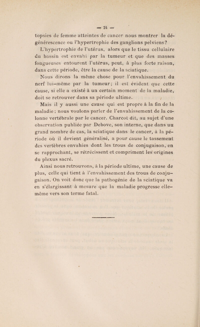 topsies de femme atteintes de cancer nous montrer la dé¬ générescence ou l’hypertrophie des ganglions pelviens? L’hypertrophie de l’utérus, alors que le tissu cellulaire du bassin est envahi par la tumeur et que des masses fongueuses entourent l’utérus, peut, à plus forte raison, dans cette période, être la cause de la sciatique. Nous dirons la même chose pour l’envahissement du nerf lui-même par la tumeur; il est évident que cette cause, si elle a existé à un certain moment de la maladie, doit se retrouver dans sa période ultime. Mais il y aussi une cause qui est propre à la fin de la maladie ; nous voulons parler de l’envahissement de la co¬ lonne vertébrale par le cancer. Charcot dit, au sujet d’une observation publiée par Debove, son interne, que dans uu grand nombre de cas, la sciatique dans le cancer, à la pé¬ riode où il devient généralisé, a pour cause le tassement des vertèbres envahies dont les trous de conjugaison, en se rapprochant, se rétrécissent et compriment les origines du plexus sacré. Ainsi nous retrouvons, à la période ultime, une cause de plus, celle qui tient à l’envahissement des trous de conju¬ gaison. On voit donc que la pathogénie de la sciatique va en s’élargissant à mesure que la maladie progresse elle- même vers son terme fatal.