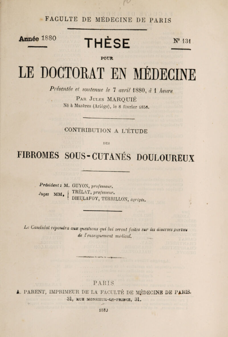 vw m | FACULTE DE MÉDECINE DE PARIS Année 1880 POUR LE DOCTORAT EN MÉDECINE Présentée et, soutenue le 7 avril 1880, à 1 heure Par Jules MARQUIÉ N6 à Mazôres (Ariège), le 8 février 1856. THÈSE N 131 CONTRIBUTION A L’ÉTUDE DES FIBROMES SOUS-CUTANÉS DOULOUREUX Président i M. GUAON, professeur. Juges MM, j ™ÉLAT, professeur. ! DIEULAFOY, TERRILLON, agrégés. Le Candidat répondra aux questions qui lui seront faites sur les diverses partie* de l’enseignement médical. PARIS A. PARENT, IMPRIMEUR DE LA FACULTÉ DE MJSDECINB DE PARIS. 31, ltUE MONSIEUR-ifeB-PRUfCE, 31, 1S8J