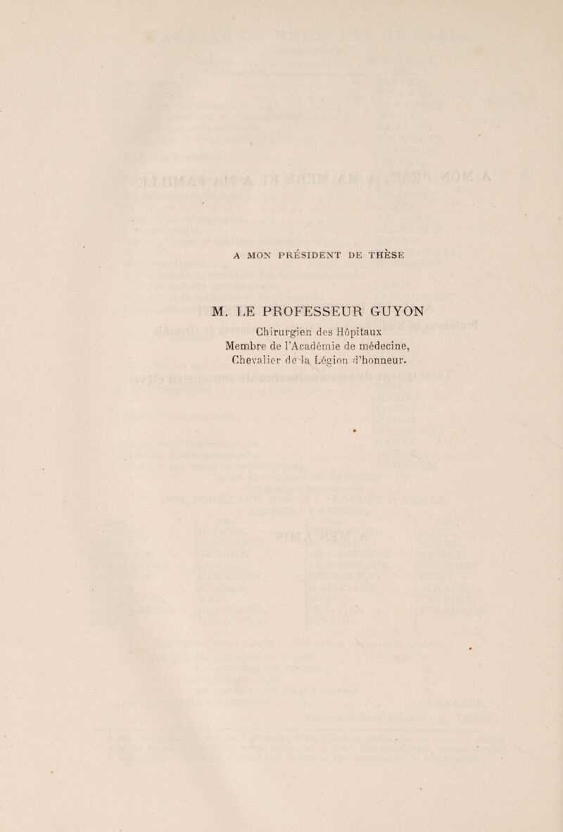 A MON PRÉSIDENT DE THESE M. LE PROFESSEUR GUYON Chirurgien des Hôpitaux Membre de l’Académie de médecine, Chevalier de la Légion d’honneur.