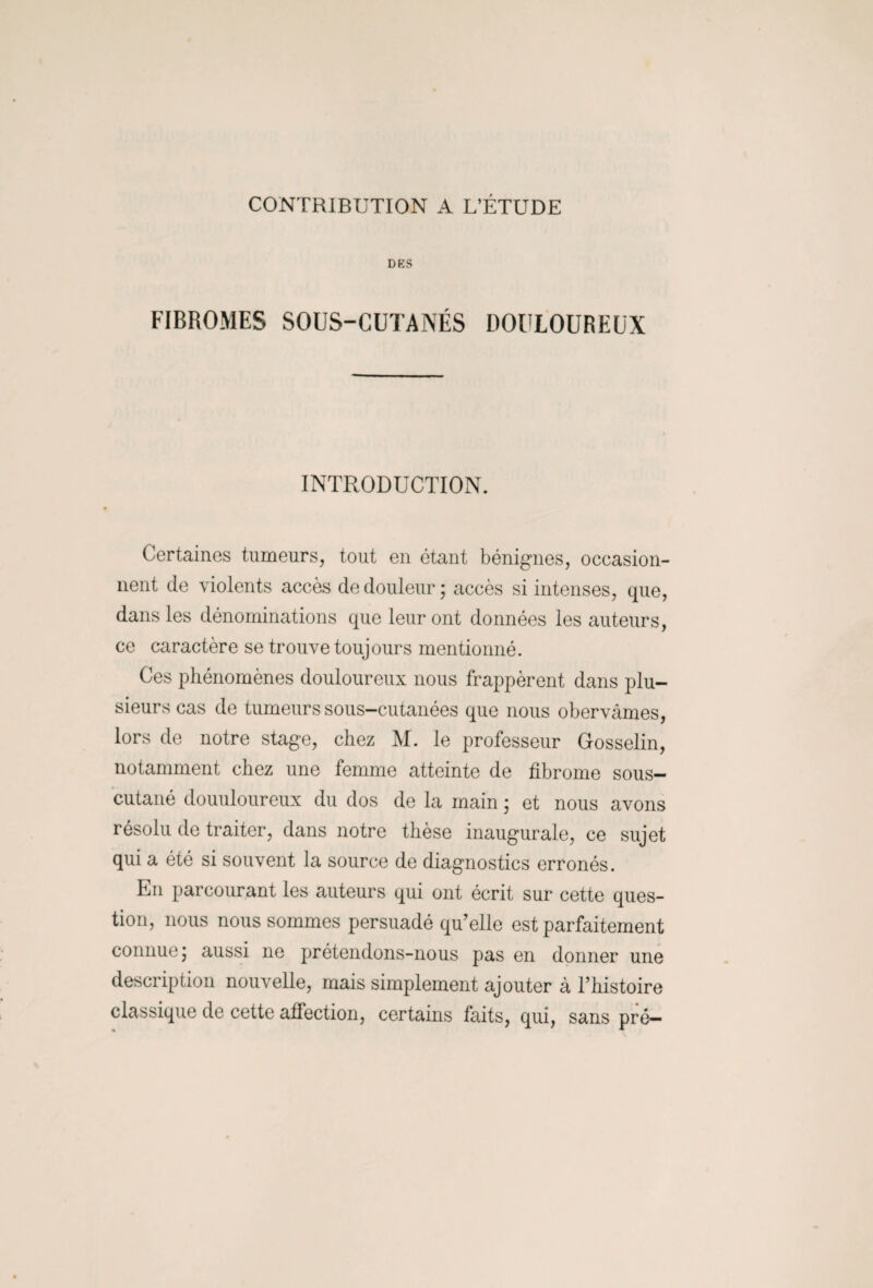 CONTRIBUTION A L’ÉTUDE DES FIBROMES SOUS-CUTANÉS DOULOUREUX INTRODUCTION. Certaines tumeurs, tout en étant bénignes, occasion¬ nent de violents accès de douleur; accès si intenses, que, dans les dénominations que leur ont données les auteurs, ce caractère se trouve toujours mentionné. Ces phénomènes douloureux nous frappèrent dans plu¬ sieurs cas de tumeurs sous-cutanées que nous obervâmes, lors de notre stage, chez M. le professeur Gosselin, notamment chez une femme atteinte de fibrome sous- cutané douuloureux du dos de la main ; et nous avons résolu de traiter, dans notre thèse inaugurale, ce sujet qui a été si souvent la source de diagnostics erronés. En parcourant les auteurs qui ont écrit sur cette ques¬ tion, nous nous sommes persuadé qu'elle est parfaitement connue; aussi ne prétendons-nous pas en donner une description nouvelle, mais simplement ajouter à l’histoire classique de cette affection, certains faits, qui, sans pré—