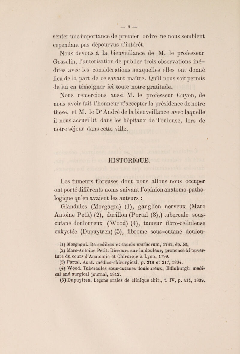 senter une importance de premier ordre ne nous semblent cependant pas dépourvus d'intérêt. Nous devons à la bienveillance de M. le professeur Gosselin, l'autorisation de publier trois observations iné¬ dites avec les considérations auxquelles elles ont donné lieu de la part de ce savant maître. Qu’il nous soit permis de lui en témoigner ici toute notre gratitude. Nous remercions aussi M. le professeur Guy on, de nous avoir fait l’honneur d’accepter la présidence de notre thèse, et M. le Dr André de la bienveillance avec laquelle il nous accueillit dans les hôpitaux de Toulouse, lors de notre séjour dans cette ville. HISTORIQUE. Les tumeurs fibreuses dont nous allons nous occuper ont porté différents noms suivant l’opinion anatomo-patho¬ logique qu’en avaient les auteurs : Glandules (Morgagni) (1), ganglion nerveux (Marc Antoine Petit) (2), durillon (Portai (3),) tubercule sous- cutané douloureux (Wood) (4), tumeur fibro-celluleuse enkystée (Dupuytren) (5), fibrome sous-cutané doulou- (1) Morgagni. De sedibus et causis morborum, 1761, ép. 50, (2) Marc-Antoine Petit. Discours sur la douleur, prononcé à l'ouver¬ ture du cours d’Anatomie et Chirurgie à Lyon, 1799. (3) Portai. Anat. médico-chirurgical, p. 216 et 217, 1804. (4) Wood. Tubercules sous-cutanés douloureux, Edinburgh medi¬ cal and surgical journal, 1812. (5) Dupuytren. Leçons orales de clinique chir., t. IV, p. 414, 1839,