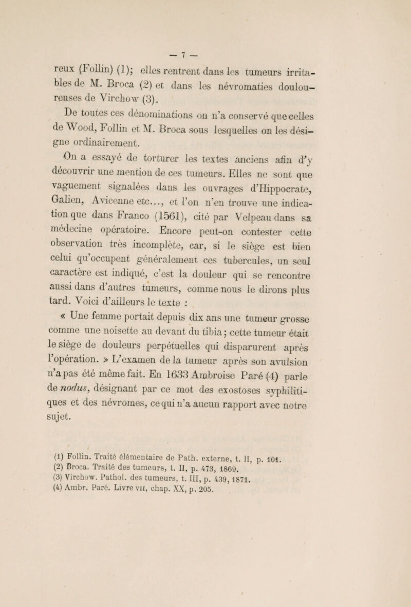 reux (Follin) (I); elles rentrent dans les tumeurs irrita¬ bles de M. Broca (2) et dans les névromaties doulou¬ reuses de Virchow (3). De toutes ces dénominations on n’a conservé que celles de V ood, Follin et M. Broca sous lesquelles on les dési¬ gne ordinairement. On a essayé de torturer les textes anciens afin d*y découvrir une mention de ces tumeurs. Elles ne sont que vaguement signalées dans les ouvrages d’Hippocrate, Galien, Avicenne etc.,., et l’on n’en trouve une indica¬ tion que dans hranco (1561), cité par Velpeau dans sa médecine opératoire. Encore peut-on contester cette observation très incomplète, car, si le siège est bien celui qu occupent généralement ces tubercules, un seul caractère est indiqué, c’est la douleur qui se rencontre aussi dans d’autres tumeurs, comme nous le dirons plus tard. Voici d’ailleurs le texte : « B ne femme portait depuis dix ans une tumeur grosse comme une noisette au devant du tibia ; cette tumeur était le siège de douleurs perpétuelles qui disparurent après 1 opération. » L examen de la tumeur après son avulsion n’a pas été même fait. En 1633 Ambroise Paré (4) parle de nodus, désignant par ce mot des exostoses syphiliti¬ ques et des névromes, ce qui n’a aucun rapport avec notre sujet. (1) Follin. Traité élémentaire de Path. externe, t. II, p. 101. (2) Broca. Traité des tumeurs, t. II, p. 473, 1869. (3) Virchow. Pathol, des tumeurs, t. III, p. 439,1871.
