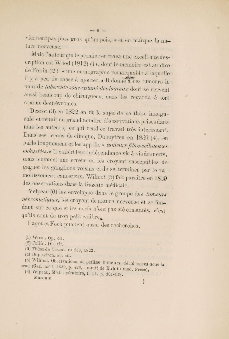 mc-:;lient pas plus gros <ju un pois, » et eu marque la na¬ ture nerveuse. Mais I auteur qui le premier en traça une excellente des¬ cription est A\ ood (1812) (1), dont le mémoire est au dire de Follin (2 ) « une monographie remarquable à laquelle il y <i pi u de c Pose à ajouter. » 11 donne a -ces tumeurs le nom de tubercule sous-cutané douloureux dont se servent aussi beaucoup de chirurgiens, mais les regarda à tort comme desnévromes. Descot (3) en 1822 en lit le sujet de sa thèse inaugu¬ rale et réunit un grand nombre d’observations prises dans tous les auteurs, ce qui rend ce travail très intéressant. Dans ses leçons de clinique, Dupuytren en 1839 (4), en parle longuement et les appelle « tumeurs fibrocelluleuses enkystées.» Il établit leur indépendance vis-à-vis des nerfs, muD commet une erreur en les croyant susceptibles de gagner les ganglions voisins et de se terminer par le ra¬ mollissement cancéreux. Wilmot (5) fait paraître en 1839 des observations dans la Gazette médicale. Velpeau (6) les enveloppe dans le groupe des tumeurs névromatiques, les croyant de nature nerveuse et se fon¬ dant sur ce que si les nerfs n’ont pas été constatés, c’esi qu’ils sont de trop petit calibre y Paget et bock publient aussi des recherches. (1) Wood. Op. cit. (2) Follin. Op. cit. - (3) Thèse de Descot, n° 233. 1822. (4) Dupuytren, op, cit. (5) Wilmot. Observations de petites tumeurs développées sous la peau (Gaz. méd 1839, p. 423, extrait de Dublin med. Press). G) Pipeau, Med. opératoire, t. III, p. 101-119. Marquié.