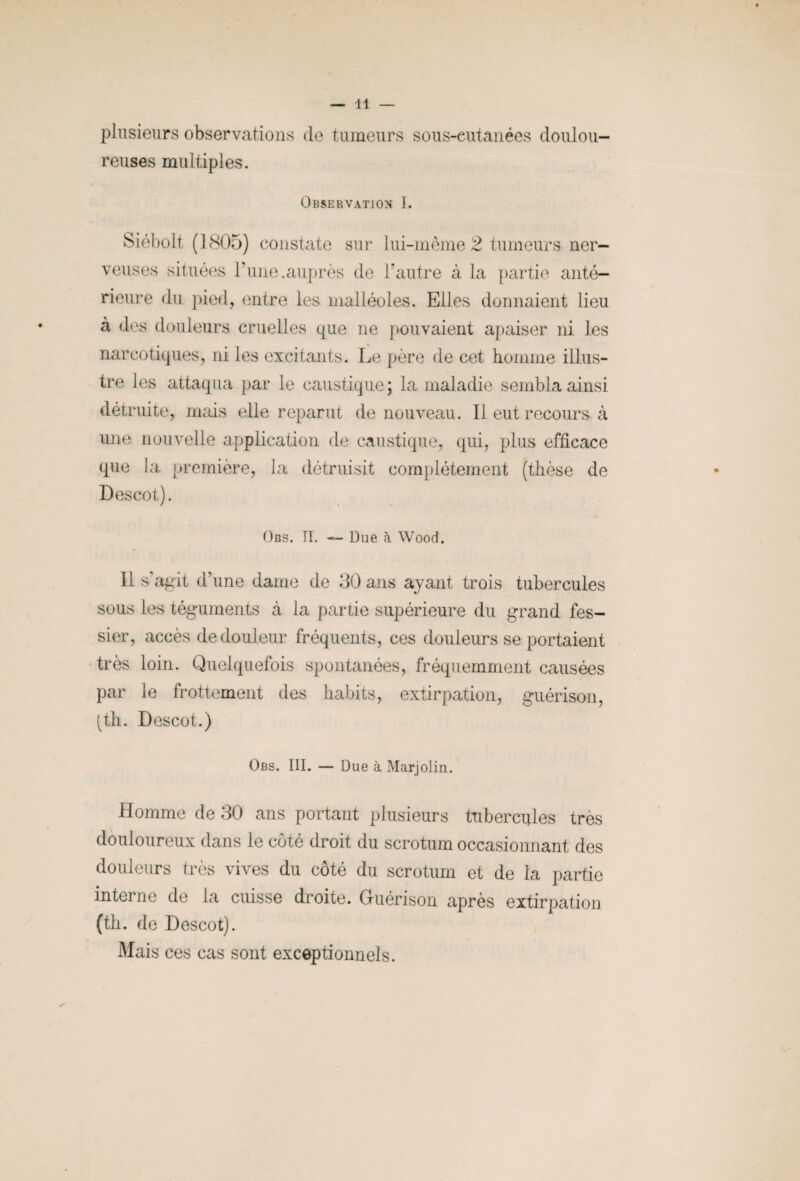 plusieurs observations de tumeurs sous-cutanées doulou¬ reuses multiples. Observation I. Siébolt (1805) constate sur lui-même 2 tumeurs ner¬ veuses situées l’une.auprès de l’autre à la partie anté¬ rieure du pied, entre les malléoles. Elles donnaient lieu à des douleurs cruelles que ne pouvaient apaiser ni les narcotiques, ni les excitants. Le père de cet homme illus¬ tre les attaqua par le caustique ; la maladie sembla ainsi détruite, mais elle reparut de nouveau. Il eut recours à une nouvelle application de caustique, qui, plus efficace que la première, la détruisit complètement (thèse de Descot). Obs. II. — Due à Wood. Il s’agit d’une dame de 30 ans ayant trois tubercules sous les téguments à la partie supérieure du grand fes¬ sier, accès de douleur fréquents, ces douleurs se portaient très loin. Quelquefois spontanées, fréquemment causées par le frottement des habits, extirpation, guérison, (th. Descot.) Obs. III. — Due à Marjolin. Homme de 30 ans portant plusieurs tubercules très douloureux dans le côté droit du scrotum occasionnant des douleurs très vives du côté du scrotum et de la partie interne de la cuisse droite. Guérison après extirpation (th. de Descot). Mais ces cas sont exceptionnels.
