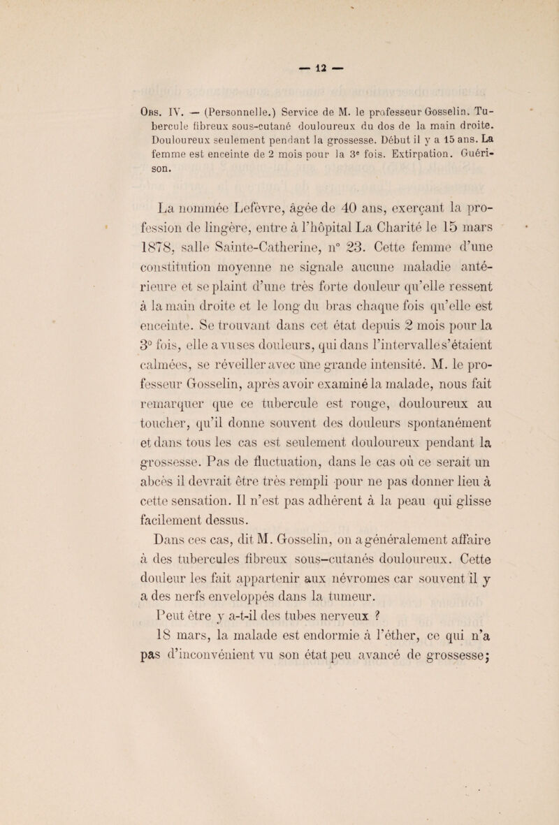 Obs. IV. — (Personnelle.) Service de M. le professeur Gosselin. Tu¬ bercule fibreux sous-cutané douloureux du dos de la main droite. Douloureux seulement pendant la grossesse. Début il y a 15 ans. La femme est enceinte de 2 mois pour la 3e fois. Extirpation. Guéri¬ son. La nommée Lefèvre, âgée de 40 ans, exerçant la pro¬ fession de lingère, entre à l’hôpital La Charité le 15 mars 1878, salle Sainte-Catherine, n° 23. Cette femme d’une constitution moyenne ne signale aucune maladie anté¬ rieure et se plaint d’une très forte douleur qu’elle ressent à la main droite et le long du bras chaque fois qu’elle est enceinte. Se trouvant dans cet état depuis 2 mois pour la 3° fois, elle a vu ses douleurs, qui dans l’intervalle s’étaient calmées, se réveiller avec une grande intensité. M. le pro¬ fesseur Gosselin, après avoir examiné la malade, nous fait remarquer que ce tubercule est rouge, douloureux au toucher, qu’il donne souvent des douleurs spontanément et dans tous les cas est seulement douloureux pendant la grossesse. Pas de fluctuation, dans le cas où ce serait un abcès il devrait être très rempli pour ne pas donner lieu à cette sensation. Il n’est pas adhérent à la peau qui glisse facilement dessus. Dans ces cas, dit M. Gosselin, on a généralement affaire à des tubercules fibreux sous-cutanés douloureux. Cette douleur les fait appartenir aux névromes car souvent il y a des nerfs enveloppés dans la tumeur. Peut être y a-t-il des tubes nerveux ? «/ 18 mars, la malade est endormie câ l’éther, ce qui n’a pas d’inconvénient vu son état peu avancé de grossesse;