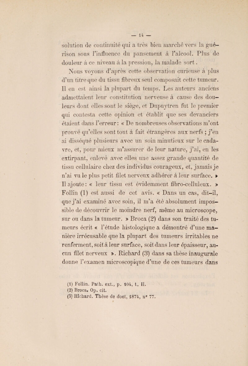 solution de continuité qui a très bien marché vers la gué¬ rison sous l’influence du pansement à l’alcool. Plus de douleur à ce niveau à la pression, la malade sort. Nous voyons d’après cette observation curieuse à plus d’un titre que du tissu fibreux seul composait cette tumeur. Il en est ainsi la plupart du temps. Les auteurs anciens admettaient leur constitution nerveuse à cause des dou¬ leurs dont elles sont le siège, et Dupuytren fut le premier qui contesta cette opinion et établit que ses devanciers étaient dans l’erreur : « De nombreuses observations m’ont prouvé qu’elles sont tout à fait étrangères aux nerfs ; j’en ai disséqué plusieurs avec un soin minutieux sur le cada¬ vre, et, pour mieux m’assurer de leur nature, j’ai, en les extirpant, enlevé avec elles une assez grande quantité de tissu cellulaire chez des individus courageux, et, jamais je n’ai vu le plus petit filet nerveux adhérer à leur surface. » Il ajoute: « leur tissu est évidemment fibro-celluleux. » Follin (1) est aussi de cet avis. « Dans un cas, dit-il, que j’ai examiné avec soin, il m’a été absolument impos¬ sible de découvrir le moindre nerf, même au microscope, sur ou dans la tumeur. » Broca (2) dans son traité des tu¬ meurs écrit « l’étude histologique a démontré d’une ma¬ nière irrécusable que la plupart des tumeurs irritables ne renferment, soit à leur surface, soit dans leur épaisseur, au¬ cun filet nerveux ». Richard (3) dans sa thèse inaugurale donne l’examen microscopique d’une de ces tumeurs dans (1) Follin. Path. ext., p. 104, t. II. (2) Broca. Op. cit. (3) Richard. Thèse de doct, 1874, n° 77.