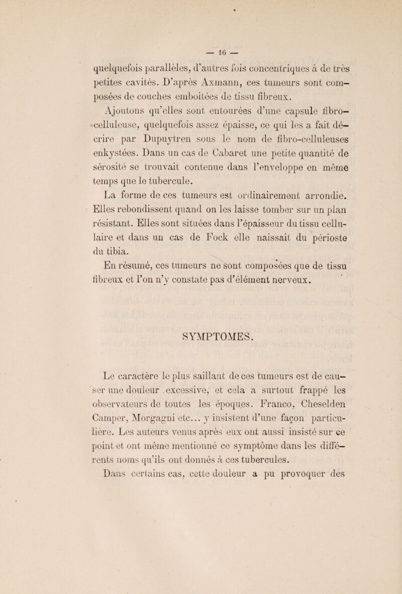 quelquefois parallèles, d’autres fois concentriques à de très petites cavités. D’après Axmann, ces tumeurs sont com¬ posées de couches emboitées de tissu fibreux. Ajoutons qu’elles sont entourées d’une capsule fibro- ♦ celluleuse, quelquefois assez épaisse, ce qui les a fait dé¬ crire par Dupuytren sous le nom de fibro-celluleuses enkystées. Dans un cas de Cabaret une petite quantité de sérosité se trouvait contenue dans l’enveloppe en même temps que le tubercule. La forme de ces tumeurs est ordinairement arrondie. Elles rebondissent quand on les laisse tomber sur un pian résistant. Elles sont situées dans l’épaisseur du tissu cellu¬ laire et dans un cas de Fock elle naissait du périoste du tibia. ♦ En résumé, ces tumeurs ne sont composées que de tissu fibreux et l’on n’y constate pas d’élément nerveux. SYMPTOMES. Le caractère le plus saillant de ces tumeurs est de cau¬ ser une douleur . excessive, et cela a surtout frappé les observateurs de toutes les époques. Franco, Cheselden Camper, Morgagni etc... y insistent d’une façon particu¬ lière. Les auteurs venus après eux ont aussi insisté sur ce point et ont même mentionné ce symptôme dans les diffé¬ rents noms qu’ils ont donnés à ces tubercules. Dans certains cas, cette douleur a pu provoquer des