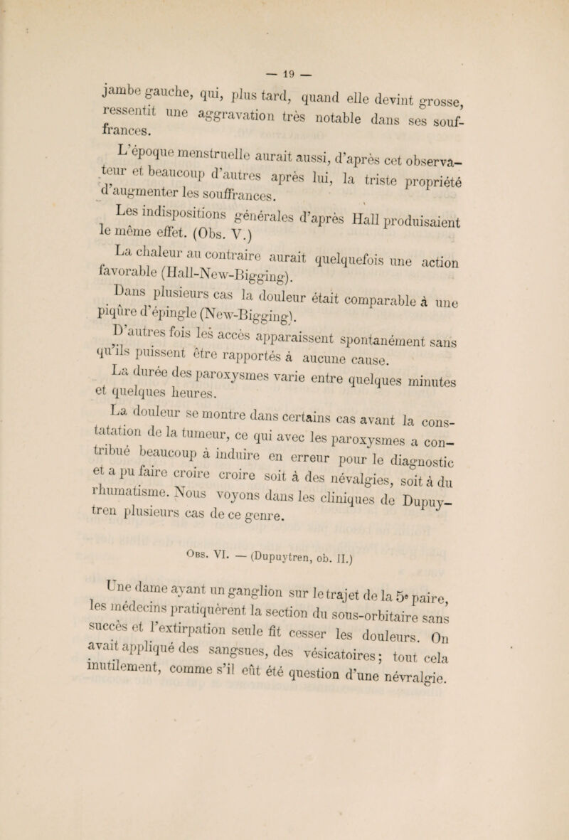 jambo gauche, qui, plus tard, quand elle devint grosse ressentit une aggravation très notable dans ses souf- irances. L époque menstruelle aurait aussi, d’après cet observa- eur et beaucoup d’autres après lui, la triste propriété d augmenter les souffrances. Les indispositions générales d’après Hall produisaient le meme effet. (Obs. V.) La chaleur au contraire aurait quelquefois une action la\ oï able (ïlall-j^Gw-Bigging) . Dans^Plusieurs cas la douleur était comparable à une piqûre d epmgie (New-Bigging-). D’autres fois les accès apparaissent spontanément sans qu ils puissent être rapportés à aucune cause. La duree des paroxysmes varie entre quelques minutes et quelques heures. La douleur se montre dans certains cas avant la cons¬ tatation de la tumeur, ce qui avec les paroxysmes a con- tn ne beaucoup a induire en erreur pour le diagnostic et a pu faire croire croire soit à des névalgies, soit à du i humatisme. Nous voyons dans les cliniques de Dupuv- trou plusieurs cas de ce genre. Obs. VI. — (Dupuytren, ob. II.) 1 ne dame ayant un ganglion sur le trajet de la 5« paire les médecins pratiquèrent la section du sous-orbitaire sans succès et 1 extirpation seule fit cesser les douleurs. On avait applique des sangsues, des vésicatoires; tout cela inutilement, comme s’il eût été question d’une névralgie.