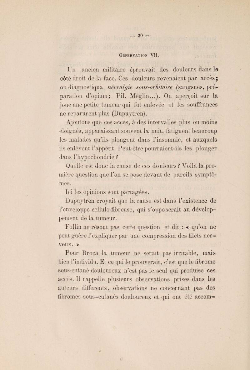 Observation VII. Un ancien militaire éprouvait des douleurs dans le côté droit de la face. Ces douleurs revenaient par accès; on diagnostiqua névralgie sous-orbitaire (sangsues, pré¬ paration d’opium; Pii. Méglin...). O11 aperçoit sur la joue une petite tumeur qui fut enlevée et les souffrances ne reparurent plus (Dupuytren). Ajoutons que ces accès, à des intervalles plus ou moins éloignés, apparaissant souvent la nuit, fatiguent beaucoup les malades qu’ils plongent dans l’insomnie, et auxquels ils enlèvent l’appétit. Peut-être pourraient-ils les plonger dans rhypocliondrie ? Quelle est donc la cause de ces douleurs ? Voilà la pre¬ mière question que l’on se pose devant de pareils symptô¬ mes. Ici les opinions sont partagées. Dupuytren croyait que la cause est dans l’existence de l’enveloppe cellulo-fibreuse, qui s’opposerait au dévelop¬ pement de la tumeur. Follin ne résout pas cette question et dit : « qu’on ne peut guère l’expliquer par une compression des filets ner¬ veux. » Pour Broca la tumeur ne serait pas irritable, mais bien l’individu..Et ce qui le prouverait, c’est que le fibrome sous-cutané douloureux n’est pas le seul qui produise ces accès. Il rappelle plusieurs observations prises dans les auteurs différents, observations ne concernant pas des fibromes sous-cutanés douloureux et qui ont été accom- o