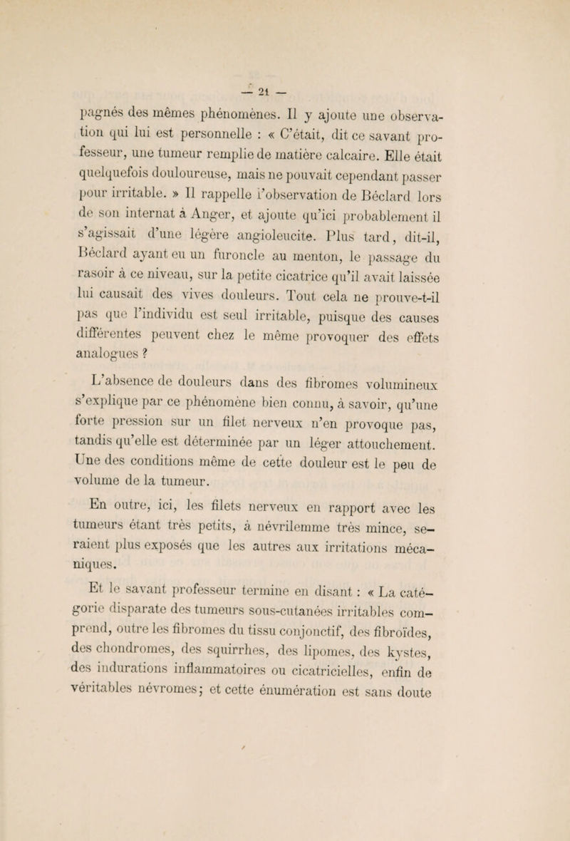 pagnés des mêmes phénomènes. Il y ajoute une observa¬ tion qui lui est personnelle : « C’était, dit ce savant pro¬ fesseur, une tumeur remplie de matière calcaire. Elle était quelquefois douloureuse, mais ne pouvait cependant passer pour irritable. » Il rappelle l’observation de Béclard lors de son internat à Anger, et ajoute qu’ici probablement il s’agissait d’une légère angioleucite. Plus tard, dit-il, Béclard ayant eu un furoncle au menton, le passage du rasoir à ce niveau, sur la petite cicatrice qu’il avait laissée lui causait des vives douleurs. Tout cela ne prouve-t-il pas que l’individu est seul irritable, puisque des causes différentes peuvent chez le même provoquer des effets analogues ? L absence de douleurs dans des fibromes volumineux s explique par ce phénomène bien connu, à savoir, qu’une foi te pression sur un filet nerveux n’en provoque pas, tandis qu’elle est déterminée par un léger attouchement. Une des conditions même de cette douleur est le peu de volume de la tumeur. En outre, ici, les filets nerveux en rapport avec les tumeurs étant très petits, à névrilemme très mince, se¬ raient plus exposés que les autres aux irritations méca¬ niques. Et le savant professeur termine en disant : « La caté¬ gorie disparate des tumeurs sous-cutanées irritables com¬ prend, outre les fibromes du tissu conjonctif, des fibroïdes, des chondromes, des squirrhes, des lipomes, des kvstes des indurations inflammatoires ou cicatricielles, enfin de véritables névromesj et cette énumération est sans doute
