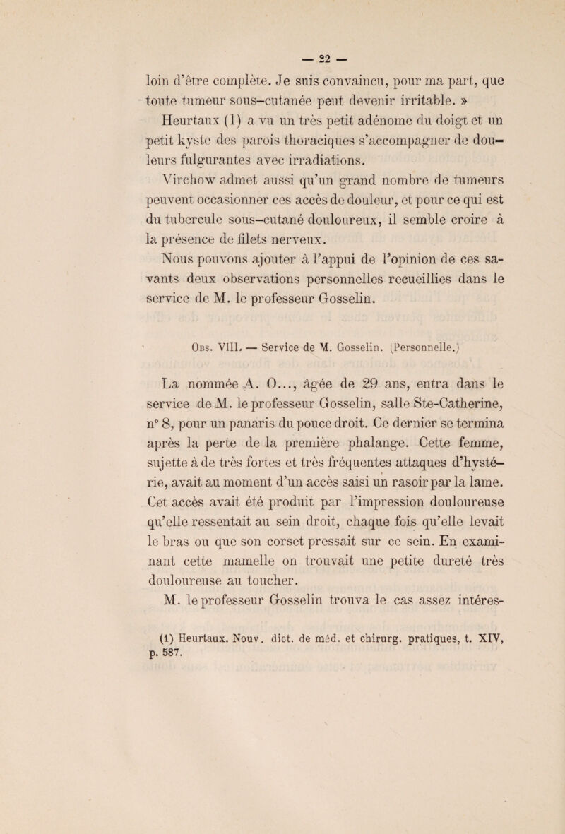 loin d’être complète. Je suis convaincu, pour ma part, que toute tumeur sous-cutanée peut devenir irritable. » Heurtaux ( 1 ) a vu un très petit adénome du doigt et un petit kyste des parois thoraciques s’accompagner de dou¬ leurs fulgurantes avec irradiations. Virchow admet aussi qu’un grand nombre de tumeurs peuvent occasionner ces accès de douleur, et pour ce qui est du tubercule sous-cutané douloureux, il semble croire à la présence de filets nerveux. Nous pouvons ajouter à l’appui de l’opinion de ces sa¬ vants deux observations personnelles recueillies dans le service de M. le professeur Gosselin. Obs. VIII. — Service de M. Gosselin. (Personnelle.) La nommée A. O..., âgée de 29 ans, entra dans le service de M. le professeur Gosselin, salle Ste-Catherine, n° 8, pour un panaris du pouce droit. Ce dernier se termina après la perte de la première phalange. Cette femme, sujette à de très fortes et très fréquentes attaques d’hysté- * rie, avait au moment d’un accès saisi un rasoir par la lame. Cet accès avait été produit par l’impression douloureuse qu’elle ressentait au sein droit, chaque fois qu’elle levait le bras ou que son corset pressait sur ce sein. En exami¬ nant cette mamelle on trouvait une petite dureté très douloureuse au toucher. M. le professeur Gosselin trouva le cas assez intéres- (1) Heurtaux. Nouv. dict. de méd. et chirurg. pratiques, t. XIV, p. 587.