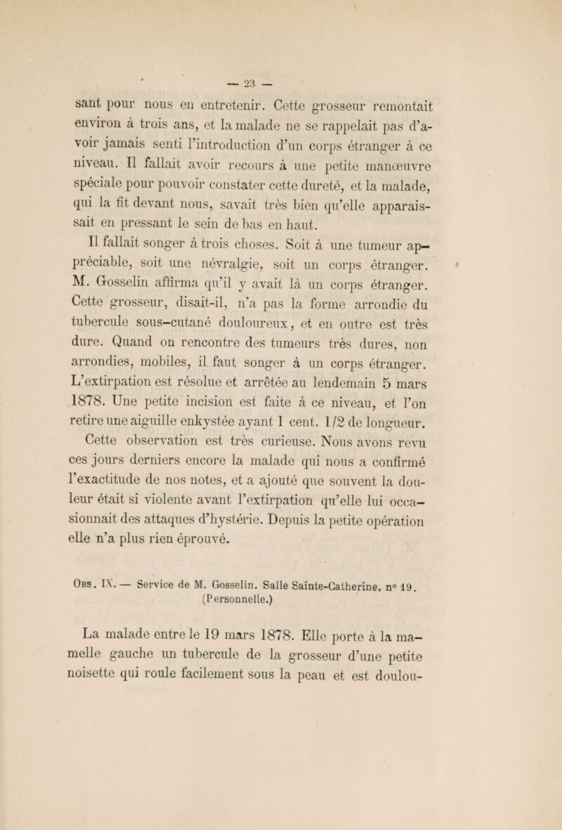 sant pour nous en entretenir. Cette grosseur remontait environ à trois ans, et la malade ne se rappelait pas d’a¬ voir jamais senti l’introduction d’un corps étranger à ce niveau. Il fallait avoir recours à une petite manœuvre spéciale pour pouvoir constater cette dureté, et la malade, qui la fit devant nous, savait très bien qu’elle apparais¬ sait en pressant le sein de bas en haut. Il fallait songer à trois choses. Soit à une tumeur ap¬ préciable, soit une névralgie, soit un corps étranger. M. Gosselin affirma qu’il y avait là un corps étranger. Cette grosseur, disait-il, n’a pas la forme arrondie du tubercule sous-cutané douloureux, et en outre est très dure. Quand on rencontre des tumeurs très dures, non arrondies, mobiles, il faut songer à un corps étranger. L’extirpation est résolue et arrêtée au lendemain 5 mars 1878. Une petite incision est faite à ce niveau, et l’on retire une aiguille enkystée ayant 1 cent. 1/2 de longueur. Cette observation est très curieuse. Nous avons revu ces jours derniers encore la malade qui nous a confirmé l’exactitude de nos notes, et a ajouté que souvent la dou¬ leur était si violente avant l’extirpation qu’elle lui occa¬ sionnait des attaques d’hystérie. Depuis la petite opération elle n’a plus rien éprouvé. Obs. IX.— Service de M. Gosselin. Salle Sainte-Catherine, ne 19. (Personnelle.) La malade entre le 19 mars 1878. Elle porte à la ma¬ melle gauche un tubercule de la grosseur d’une petite noisette qui roule facilement sous la peau et est doulou-
