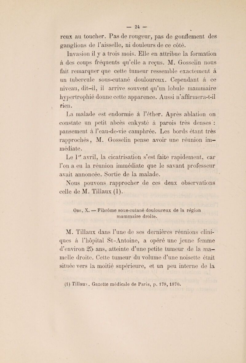 reux au toucher. Pas de rougeur, pas de gonflement des ganglions de l’aisselle, ni douleurs de ce côté. Invasion il v a trois mois. Elle en attribue la formation à des coups fréquents qu’elle a reçus. M. Gosselin nous fait remarquer que cette tumeur ressemble exactement à un tubercule sous-cutané douloureux. Cependant à ce niveau, dit-il, il arrive souvent qu’un lobule mammaire hypertrophié donne cette apparence. Aussi n’affirmera-t-il rien. La malade est endormie à l’éther. Après ablation on constate un petit abcès enkysté à parois très denses : pansement à l’eau-de-vie camphrée. Les bords étant très rapprochés, M. Gosselin pense avoir une réunion im¬ médiate. Le 1er avril, la cicatrisation s’est faite rapidement, car l’on a eu la réunion immédiate que le savant professeur avait annoncée. Sortie de la malade. Nous pouvons rapprocher de ces deux observations celle de M. Tillaux ( 1 ). Obs, X. — Fibrome sous-cutané douloureux de la région mammaire droite. M. Tillaux dans l’une de ses dernières réunions clini¬ ques à rhôpital St-Antoine, a opéré une jeune femme d’environ 25 ans, atteinte d’une petite tumeur de la ma¬ melle droite. Cette tumeur du volume d’une noisette était située vers la moitié supérieure, et un peu interne de la (1) Tillaus. Gazette médicale de Paris, p. 178, 1870.