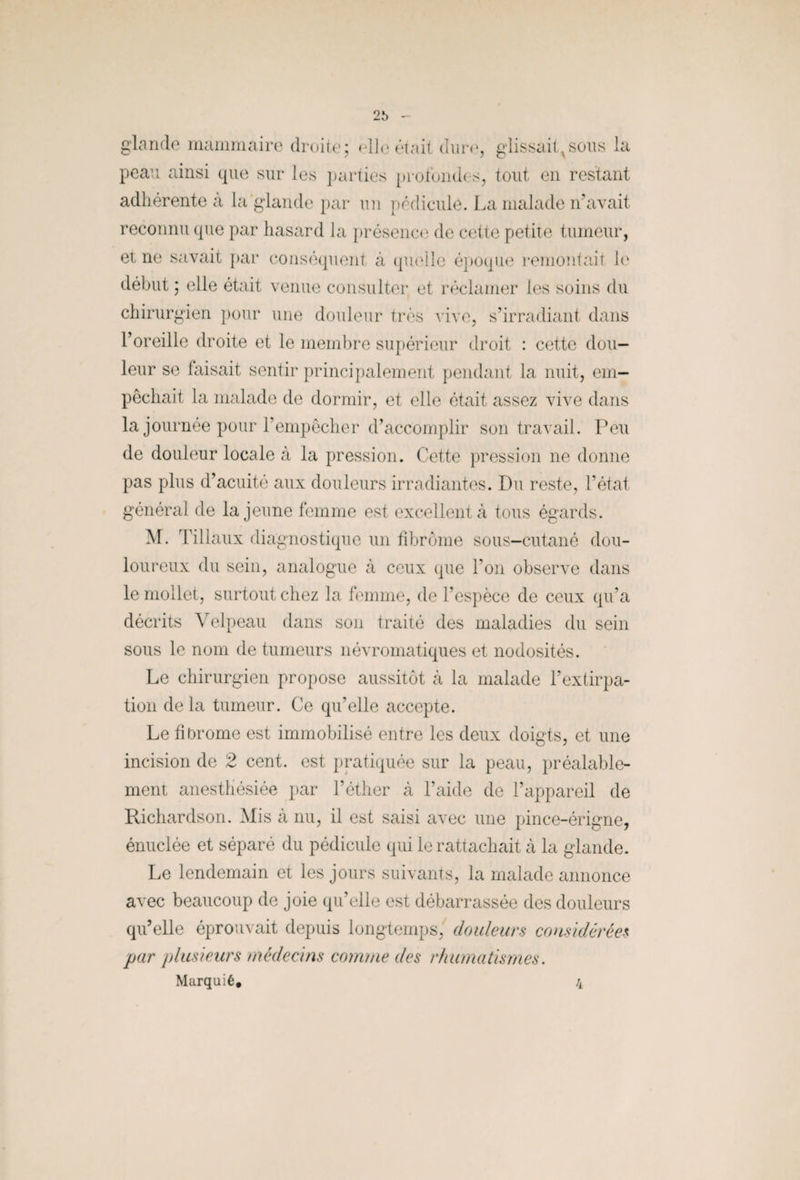 glande mammaire droite; elle était dure, glissaitvsous la peau ainsi que sur les parties profondes, tout en restant adhérente à la glande par un pédicule. La malade n’avait reconnu que par hasard la présence de cette petite tumeur, et ne savait par conséquent à quelle époque remontait le début ; elle était venue consulter et réclamer les soins du chirurgien pour une douleur très vive, s’irradiant dans l’oreille droite et le membre supérieur droit : cette dou¬ leur se faisait sentir principalement pendant la nuit, em¬ pêchait la malade de dormir, et elle était assez vive dans la journée pour l’empêcher d’accomplir son travail. Peu de douleur locale à la pression. Cette pression ne donne pas plus d’acuité aux douleurs irradiantes. Du reste, l’état général de la jeune femme est excellent à tous égards. M. liliaux diagnostique un fibrome sous-cutané dou¬ loureux du sein, analogue à ceux que Ton observe dans le mollet, surtout chez la femme, de l’espèce de ceux qu’a décrits Velpeau dans son traité des maladies du sein sous le nom de tumeurs névromatiques et nodosités. Le chirurgien propose aussitôt à la malade l’extirpa¬ tion de la tumeur. Ce qu’elle accepte. Le fibrome est immobilisé entre les deux doigts, et une incision de 2 cent, est pratiquée sur la peau, préalable¬ ment anesthésiée par l’éther à l’aide de l’appareil de Richardson. Mis à nu, il est saisi avec une pince-érigne, énuclée et séparé du pédicule qui le rattachait à la glande. Le lendemain et les jours suivants, la malade annonce avec beaucoup de joie qu’elle est débarrassée des douleurs qu’elle éprouvait depuis longtemps, douleurs considérées par plusieurs médecins comme des rhumatismes. Marquié. 4