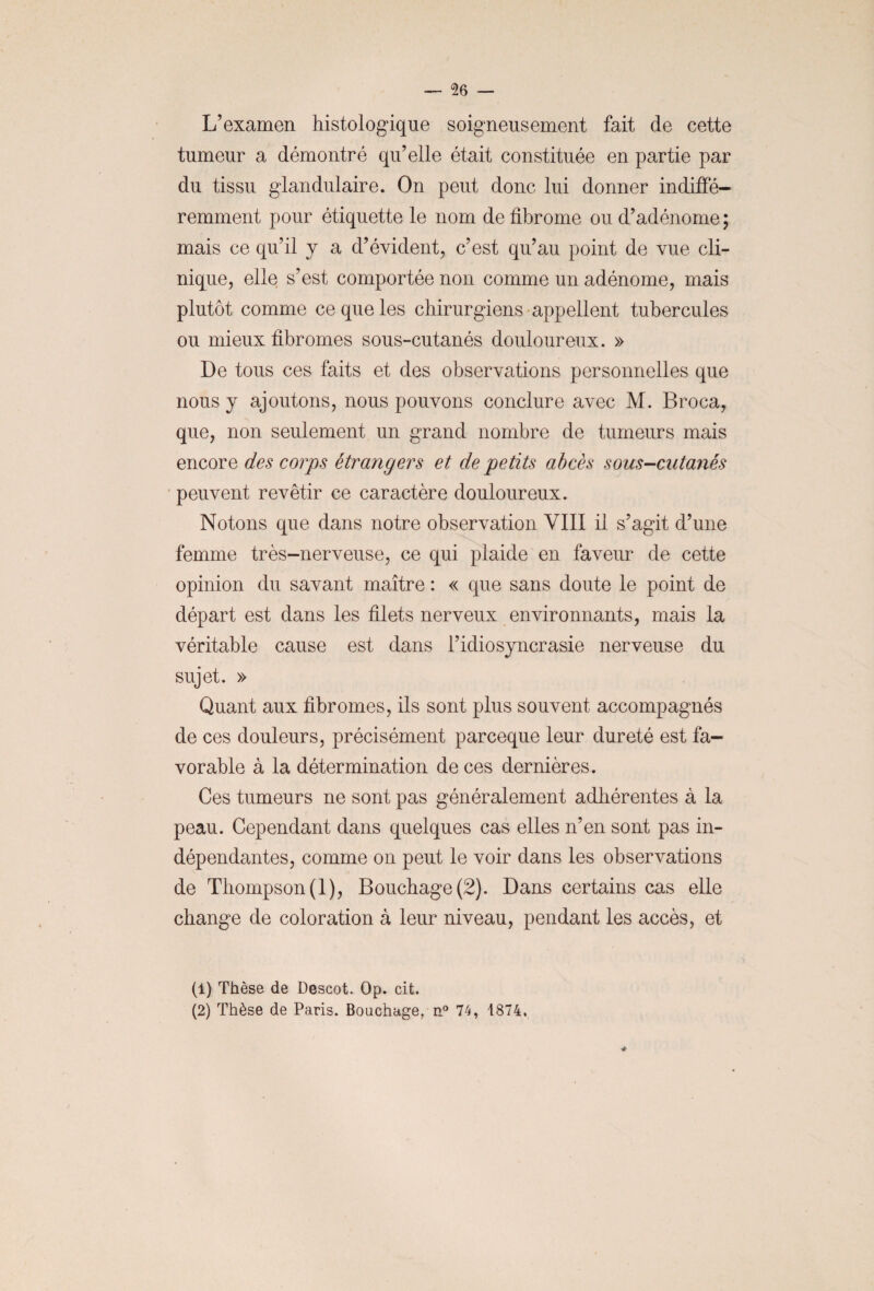 L’examen histologique soigneusement fait de cette tumeur a démontré qu’elle était constituée en partie par du tissu glandulaire. On peut donc lui donner indiffé¬ remment pour étiquette le nom de fibrome ou d’adénome; mais ce qu’il y a d’évident, c’est qu’au point de vue cli¬ nique, elle s’est comportée non comme un adénome, mais plutôt comme ce que les chirurgiens appellent tubercules ou mieux fibromes sous-cutanés douloureux. » De tous ces faits et des observations personnelles que nous y ajoutons, nous pouvons conclure avec M. Broca, que, non seulement un grand nombre de tumeurs mais encore des corps étrangers et de petits abcès sous-cutanés peuvent revêtir ce caractère douloureux. Notons que dans notre observation VIII il s’agit d’une femme très-nerveuse, ce qui plaide en faveur de cette opinion du savant maître : « que sans doute le point de départ est dans les filets nerveux environnants, mais la véritable cause est dans l’idiosyncrasie nerveuse du sujet. » Quant aux fibromes, ils sont plus souvent accompagnés de ces douleurs, précisément parceque leur dureté est fa¬ vorable à la détermination de ces dernières. Ces tumeurs ne sont pas généralement adhérentes à la peau. Cependant dans quelques cas elles n’en sont pas in¬ dépendantes, comme on peut le voir dans les observations de Thompson (1), Bouchage (2). Dans certains cas elle change de coloration à leur niveau, pendant les accès, et (1) Thèse de Descot. Op. cit. (2) Thèse de Paris. Bouchage, n° 74, 1874.
