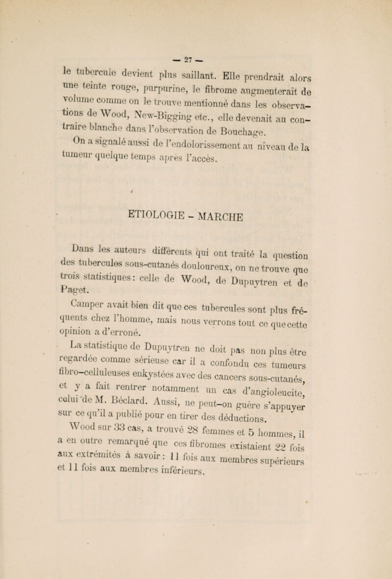 le tubercule devient plus saillant. Elle prendrait alors nue teinte rouge, purpurine, le fibrome augmenterait de volume comme on le trouve mentionné dans les observa¬ tions de Wood, Nev-Biggingetc., elle devenait au con¬ traire blanche dans l’observation de Bouchage. On a signalé aussi de l’endolorissement au niveau de la tumeur quelque temps après l’accès. ETIOLOGIE - MARCHE Dans les auteurs différents qui ont traité la question des tubercules sous-cutanés douloureux, on ne trouve que trois statistiques : celle de Wood, de Dupuytren et de Paget. Camper avait bien dit que ces tubercules sont plus fré¬ quents chez l’homme, mais nous verrons tout ce que cette opinion a d’erroné. La statistique de Dupuytren ne doit pas non plus être regardée comme sérieuse car il a confondu ces tumeurs fibro-ceUuleuses enkystées avec des cancers sous-cutanés, et y a fait rentrer notamment un cas d’angioleucite co ui de M. Beclard. Aussi, ne peut-on guère s’appuyer sur ce qu’il a publié pour en tirer des déductions Wood sur 33 cas, a trouvé 28 femmes et 5 hommes il a en outre remarqué que ces fibromes existaient 22 fois aux extrémités a savoir: 11 fois aux membres supérieurs et 11 lois aux membres inférieurs.