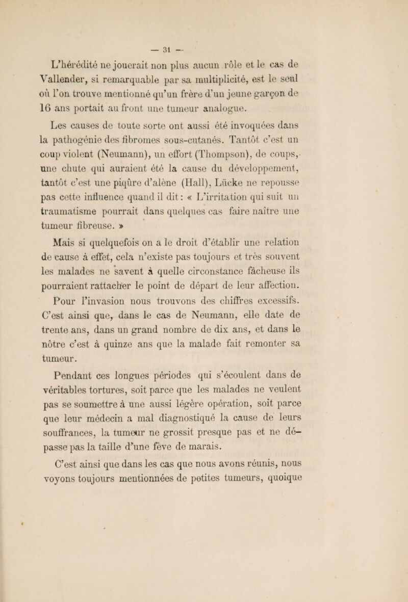 L'hérédité ne jouerait non plus aucun rôle et le cas de Yallender, si remarquable par sa multiplicité, est le seul où Ton trouve mentionné qu'un frère d’un jeune garçon de 16 ans portait au front une tumeur analogue. Les causes de toute sorte ont aussi été invoquées dans la pathogénie des fibromes sous-cutanés. Tantôt c’est un coup violent (Neumann), un effort (Thompson), de coups,- une chute qui auraient été la cause du développement, tantôt c'est une piqûre d’alêne (Hall), Lücke ne repousse pas cette influence quand il dit: « L’irritation qui suit un * traumatisme pourrait dans quelques cas faire naître une tumeur fibreuse. » Mais si quelquefois on a le droit, d’établir une relation de cause à effet, cela n’existe pas toujours et très souvent les malades ne savent à quelle circonstance fâcheuse ils pourraient rattacher le point de départ de leur affection. Pour l’invasion nous trouvons des chiffres excessifs. C’est ainsi que, dans le cas de Neumann, elle date de trente ans, dans un grand nombre de dix ans, et dans le nôtre c’est à quinze ans que la malade fait remonter sa tumeur. Pendant ces longues périodes qui s’écoulent dans de véritables tortures, soit parce que les malades ne veulent pas se soumettre à une aussi légère opération, soit parce que leur médecin a mal diagnostiqué la cause de leurs souffrances, la tumetir ne grossit presque pas et ne dé¬ passe pas la taille d’une fève de marais. C’est ainsi que dans les cas que nous avons réunis, nous voyons toujours mentionnées de petites tumeurs, quoique