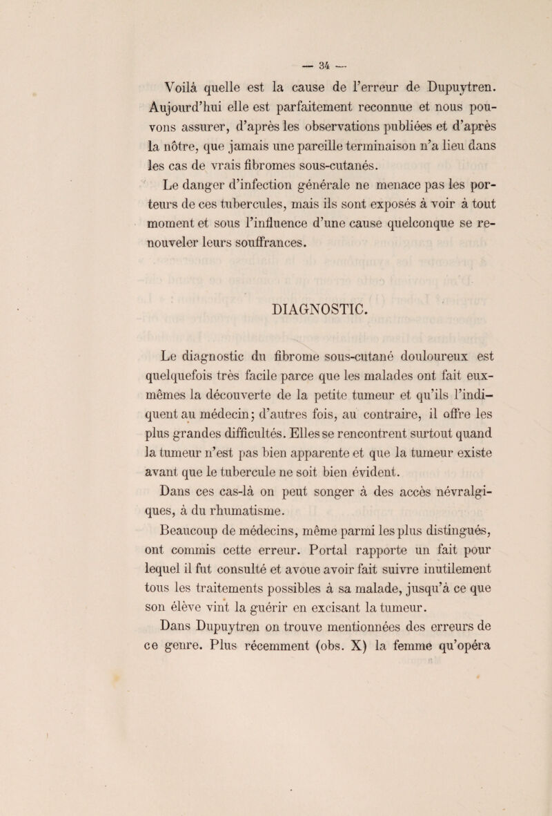 Voilà quelle est la cause de l’erreur de Dupuytren. Aujourd’hui elle est parfaitement reconnue et nous pou¬ vons assurer, d’après les observations publiées et d’après la nôtre, que jamais une pareille terminaison n’a lieu dans les cas de vrais fibromes sous-cutanés. Le danger d’infection générale ne menace pas les por¬ teurs de ces tubercules, mais ils sont exposés à voir à tout moment et sous l’influence d’une cause quelconque se re¬ nouveler leurs souffrances. DIAGNOSTIC. Le diagnostic du fibrome sous-cutané douloureux est quelquefois très facile parce que les malades ont fait eux- mêmes la découverte de la petite tumeur et qu’ils l’indi¬ quent au médecin; d’autres fois, au contraire, il offre les plus grandes difficultés. Elles se rencontrent surtout quand la tumeur n’est pas bien apparente et que la tumeur existe avant que le tubercule ne soit bien évident. Dans ces cas-là on peut songer à des accès névralgi¬ ques, à du rhumatisme. Beaucoup de médecins, même parmi les plus distingués, ont commis cette erreur. Portai rapporte un fait pour lequel il fut consulté et avoue avoir fait suivre inutilement tous les traitements possibles à sa malade, jusqu’à ce que son élève vint la guérir en excisant la tumeur. Dans Dupuytren on trouve mentionnées des erreurs de ce genre. Plus récemment (obs. X) la femme qu’opéra