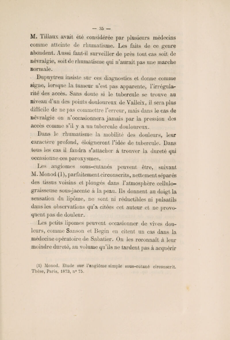M. Tillaux avait été considérée par plusieurs médecins comme atteinte de rhumatisme. Les faits de ce genre abondent. Aussi laut-il surveiller de près tout cas soit de névralgie, soit de rhumatisme qui n’aurait pas une marche normale. Dupuytren insiste sur ces diagnostics et donne comme aigue, lorsque la tumeur n’est pas apparente, l'irrégula¬ rité des accès. Sans doute si le tubercule se trouve au niveau d un des points douloureux de Valleix, il sera plus difficile de ne pas commettre l’erreur, mais dans le cas de névralgie on n’occasionnera jamais par la pression des accès comme s’il y a un tubercule douloureux. Dans le rhumatisme la mobilité des douleurs, leur caractère profond, éloigneront l’idée de tubercule. Dans tous les cas il faudra s’attacher à trouver la dureté qui occasionne ces paroxysmes. Les angiomes sous-cutanés peuvent être, suivant M. Monod ( 1 ), parfaitement circonscrits, nettement séparés des tissus voisins et plongés dans l’atmosphère cellulo— graisseuse sous-jacente à la peau. Ils donnent au doigt la sensation du lipome, ne sont ni réductibles ni pulsatils dans les observations qu’a citées cet auteur et ne provo¬ quent pas de douleur. Les petits lipomes peuvent occasionner de vives dou¬ leurs, comme Sanson et Begin en citent un cas dans la médecine opératoire de Sabatier. On les reconnaît à leur moindre dureté, au volume qu'ils ne tardent pas à acquérir (1) Monod. Etude sur l’angiome simple sous-cutané circonscrit. Thèse, Paris, 1873, n° 75.