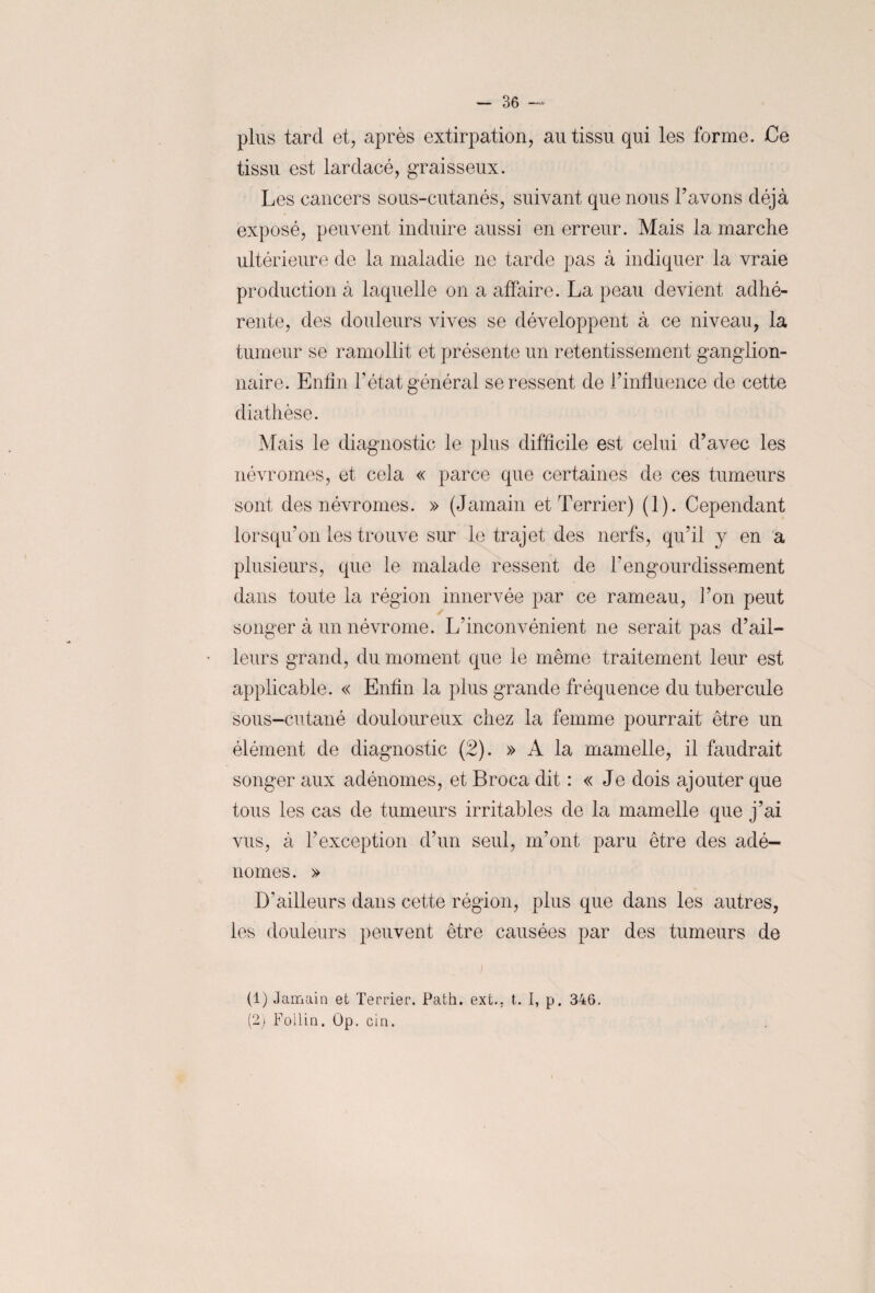 plus tard et, après extirpation, au tissu qui les forme. Ce tissu est lardacé, graisseux. Les cancers sous-cutanés, suivant que nous l’avons déjà exposé, peuvent induire aussi en erreur. Mais la marche ultérieure de la maladie ne tarde pas à indiquer la vraie production à laquelle on a affaire. La peau devient adhé¬ rente, des douleurs vives se développent à ce niveau, la tumeur se ramollit et présente un retentissement ganglion¬ naire. Enfin l’état général se ressent de l’influence de cette diathèse. Mais le diagnostic le plus difficile est celui d’avec les névrornes, et cela « parce que certaines de ces tumeurs sont des névr ornes. » (Jamain et Terrier) (1). Cependant lorsqu’on les trouve sur le trajet des nerfs, qu’il y en a plusieurs, que le malade ressent de h engourdissement dans toute la région innervée par ce rameau, l’on peut songer à un névrome. L’inconvénient ne serait pas d’ail¬ leurs grand, du moment que le même traitement leur est applicable. « Enfin la plus grande fréquence du tubercule sous-cutané douloureux chez la femme pourrait être un élément de diagnostic (2). » A la mamelle, il faudrait songer aux adénomes, et Broca dit : « Je dois ajouter que tous les cas de tumeurs irritables de la mamelle que j’ai vus, à l’exception d’un seul, m’ont paru être des adé¬ nomes. » 1Tailleurs dans cette région, plus que dans les autres, les douleurs peuvent être causées par des tumeurs de i (1) Jamain et Terrier. Path. ext.. t. I, p. 346. (2) Follin. Op. cin.