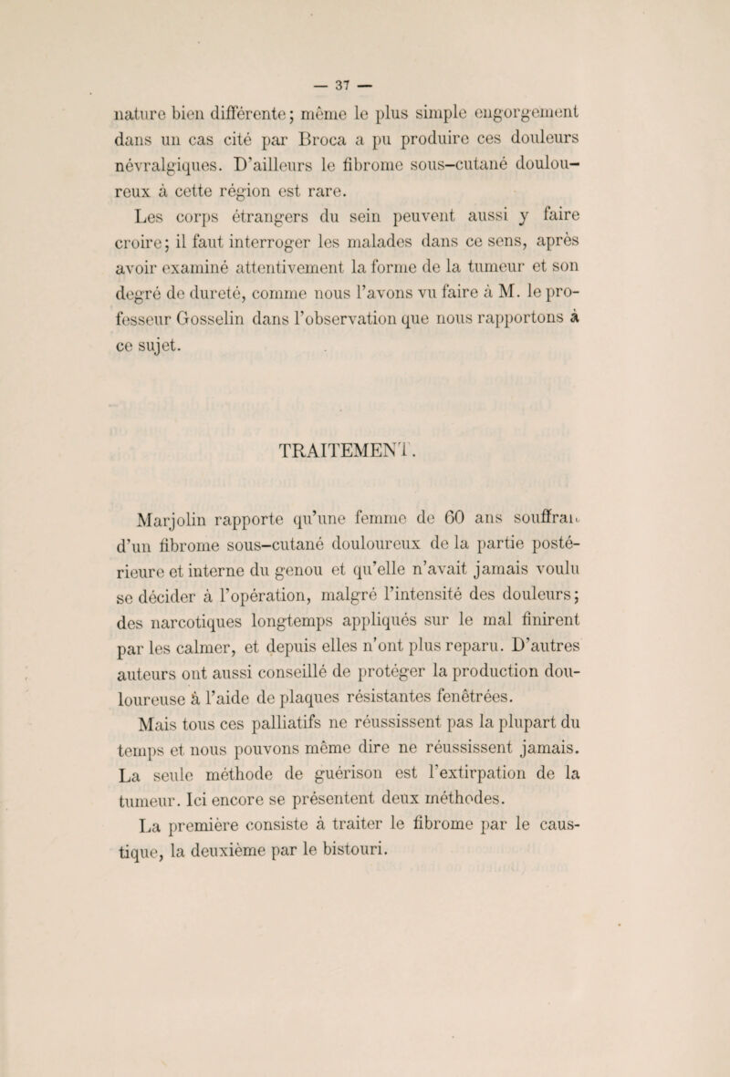 nature bien différente; même le plus simple engorgement dans un cas cité par Broca a pu produire ces douleurs névralgiques. D’ailleurs le fibrome sous-cutané doulou¬ reux à cette région est rare. Les corps étrangers du sein peuvent aussi y faire croire; il faut interroger les malades dans ce sens, après avoir examiné attentivement la forme de la tumeur et son degré de dureté, comme nous l’avons vu faire à M. le pro¬ fesseur Gosselin dans l’observation que nous rapportons à ce sujet. TRAITEMENT. Marjolin rapporte qu’une femme de 60 ans souffrait d’un fibrome sous-cutané douloureux de la partie posté¬ rieure et interne du genou et qu’elle n’avait jamais voulu se décider à l’opération, malgré l’intensité des douleurs; des narcotiques longtemps appliqués sur le mal finirent par les calmer, et depuis elles n’ont plus reparu. D’autres auteurs ont aussi conseillé de protéger la production dou¬ loureuse â l’aide de plaques résistantes fenêtrées. Mais tous ces palliatifs ne réussissent pas la plupart du temps et nous pouvons même dire ne réussissent jamais. La seule méthode de guérison est l’extirpation de la tumeur. Ici encore se présentent deux méthodes. La première consiste â traiter le fibrome par le caus¬ tique, la deuxième par le bistouri.