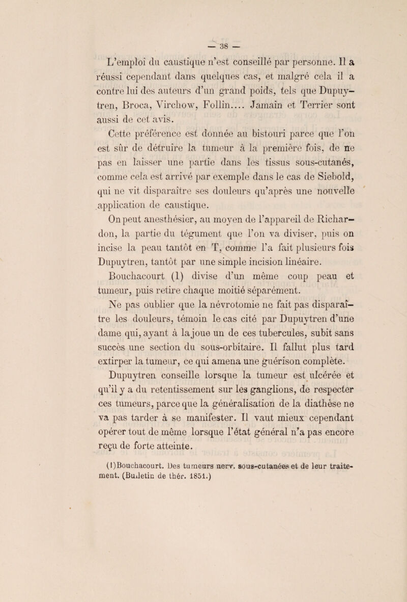 L’emploi du caustique n’est conseillé par personne. Il a réussi cependant dans quelques cas, et malgré cela il a contre lui des auteurs d’un grand poids, tels que Dupuy- tren, Broca, Virchow, Follin.... Jamain et Terrier sont aussi de cet avis. Cette préférence est donnée au bistouri parce que Ton est sûr de détruire la tumeur à la première fois, de ne pas en laisser une partie dans les tissus sous-cutanés, comme cela est arrivé par exemple dans le cas de Siebold, qui ne vit disparaître ses douleurs qu’après une nouvelle application de caustique. On peut anesthésier, au moyen de l’appareil de Richar- don, la partie du tégument que Ton va diviser, puis on incise la peau tantôt en T, comme Ta fait plusieurs fois Dupuytren, tantôt par une simple incision linéaire. Bouchacourt O divise d’un même coup peau et tumeur, puis retire chaque moitié séparément. Ne pas oublier que la névrotomie ne fait pas disparaî¬ tre les douleurs, témoin le cas cité par Dupuytren d’une dame qui, ayant à la joue un de ces tubercules, subit sans succès une section du sous-orbitaire. Il fallut plus tard extirper la tumeur, ce qui amena une guérison complète. Dupuytren conseille lorsque la tumeur est ulcérée et qu’il y a du retentissement sur les ganglions, de respecter ces tumeurs, parce que la généralisation de la diathèse ne va pas tarder à se manifester. Il vaut mieux cependant opérer tout de même lorsque l’état général n’a pas encore reçu de forte atteinte. (1)Bouchacourt. Des tumeurs uerv. sous-cutanées et de leur traite¬ ment. (Budetin de thér. 1851.)