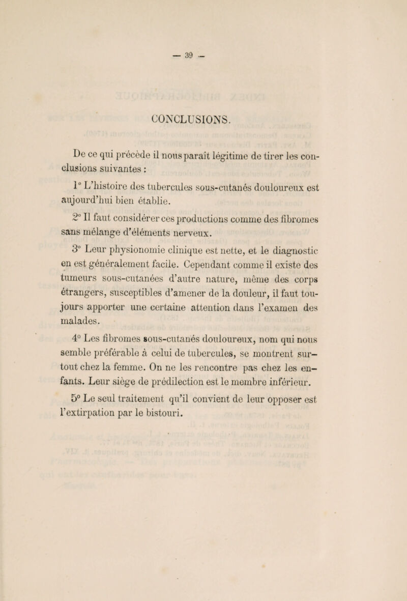 CONCLUSIONS. De ce qui précède il nous paraît légitime de tirer les con¬ clusions suivantes : 1° L’histoire des tubercules sous-cutanés douloureux est aujourd’hui bien établie. 2° Il faut considérer ces productions comme des fibromes sans mélange d’éléments nerveux. 3° Leur physionomie clinique est nette, et le diagnostic en est généralement facile. Cependant comme il existe des tumeurs sous-cutanées d’autre nature, même des corps étrangers, susceptibles d’amener de la douleur, il faut tou¬ jours apporter une certaine attention dans l’examen des malades. 4° Les fibromes sous-cutanés douloureux, nom qui nous semble préférable à celui de tubercules, se montrent sur¬ tout chez la femme. On ne les rencontre pas chez les en¬ fants. Leur siège de prédilection est le membre inférieur. 5° Le seul traitement qu’il convient de leur opposer est l’extirpation par le bistouri.