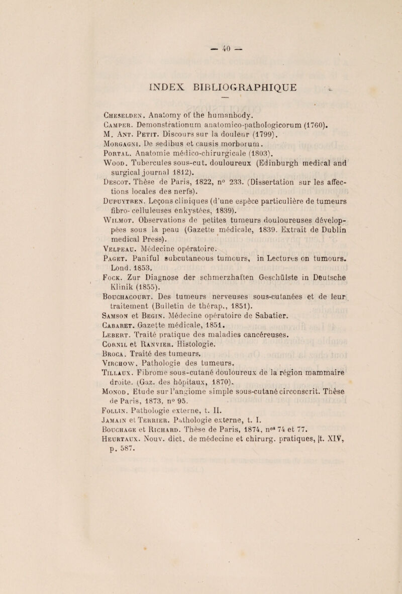 INDEX BIBLIOGRAPHIQUE Cheselden. Anatomy of the humanbody. Camper. Demonstrationum anatomico-pathologicorum (1760). M. Ant. Petit. Discours sur la douleur (1799). Morgagni. De sedibus et causis morborurn. Portal. Anatomie médico-chirurgicale (1803). Wood. Tubercules sous-cut. douloureux (Edinburgh medical and surgical journal 1812). Descot. Thèse de Paris, 1822, n° 233. (Dissertation sur les affec¬ tions locales des nerfs). Dupuytren. Leçons cliniques (d’une espèce particulière de tumeurs fibro- celluleuses enkystées, 1839). Wilmot. Observations de petites tumeurs douloureuses dévelop¬ pées sous la peau (Gazette médicale, 1839. Extrait de Dublin medical Press). Velpeau. Médecine opératoire. Paget. Paniful subcutaneous tumours, in Lectures on tumours. Lond.1853. Fock. Zur Diagnose der schmerzhaften Geschülste in Deutsche Klinik (1855). Bouchàcourt. Des tumeurs nerveuses sous-cutanées et de leur traitement (Bulletin de thérap., 1851). Samson et Begin. Médecine opératoire de Sabatier. Cabaret. Gazette médicale, 1851. Lebert. Traité pratique des maladies cancéreuses. Cornil et Rànvier. Histologie. Broca. Traité des tumeurs. Virchow. Pathologie des tumeurs. Tillaux. Fibrome sous-cutané douloureux de la région mammaire droite. (Gaz. des hôpitaux, 1870). Monod. Etude sur l’angiome simple sous-cutané circonscrit. Thèse de Paris, 1873, n° 95. Follin. Pathologie externe, t. IL Jamain et Terrier. Pathologie externe, t. I. Bouchage et Richard. Thèse de Paris, 1874, noS 74 et 77. Heurtaux. Nouv. dict. de médecine et chirurg. pratiques, [t. XIV, p. 587.